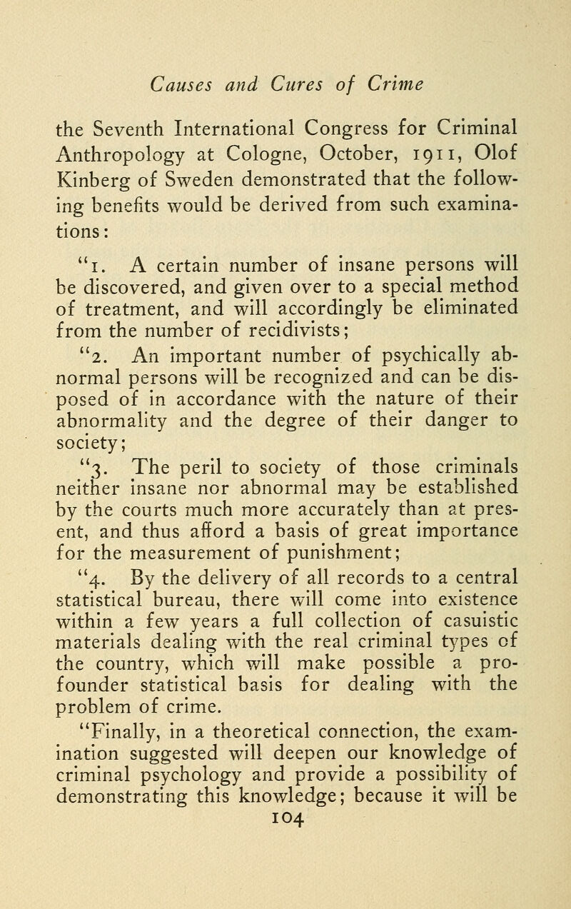 the Seventh International Congress for Criminal Anthropology at Cologne, October, 1911, Olof Kinberg of Sweden demonstrated that the follow- ing benefits would be derived from such examina- tions : i. A certain number of insane persons will be discovered, and given over to a special method of treatment, and will accordingly be eliminated from the number of recidivists; 2. An important number of psychically ab- normal persons will be recognized and can be dis- posed of in accordance with the nature of their abnormality and the degree of their danger to society; ''3. The peril to society of those criminals neither insane nor abnormal may be established by the courts much more accurately than at pres- ent, and thus afford a basis of great importance for the measurement of punishment; 4. By the delivery of all records to a central statistical bureau, there v/ill come into existence within a few years a full collection of casuistic materials dealing with the real criminal types of the country, which will make possible a pro- founder statistical basis for dealing with the problem of crime. Finally, in a theoretical connection, the exam- ination suggested will deepen our knowledge of criminal psychology and provide a possibility of demonstrating this knowledge; because it will be