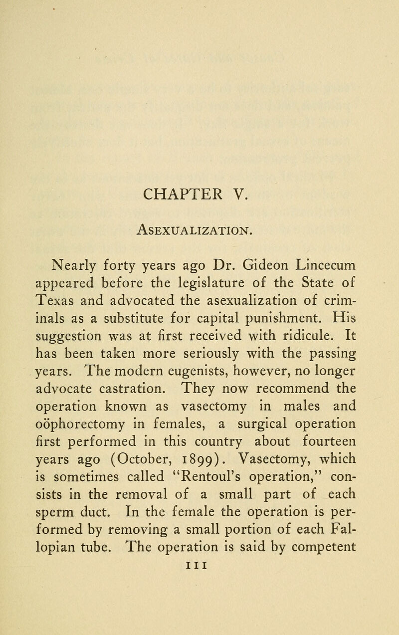 CHAPTER V. Asexualization. Nearly forty years ago Dr. Gideon Lincecum appeared before the legislature of the State of Texas and advocated the asexualization of crim- inals as a substitute for capital punishment. His suggestion was at first received with ridicule. It has been taken more seriously with the passing years. The modern eugenists, however, no longer advocate castration. They now recommend the operation known as vasectomy in males and oophorectomy in females, a surgical operation first performed in this country about fourteen years ago (October, 1899). Vasectomy, which is sometimes called Rentoul's operation, con- sists in the removal of a small part of each sperm duct. In the female the operation is per- formed by removing a small portion of each Fal- lopian tube. The operation is said by competent