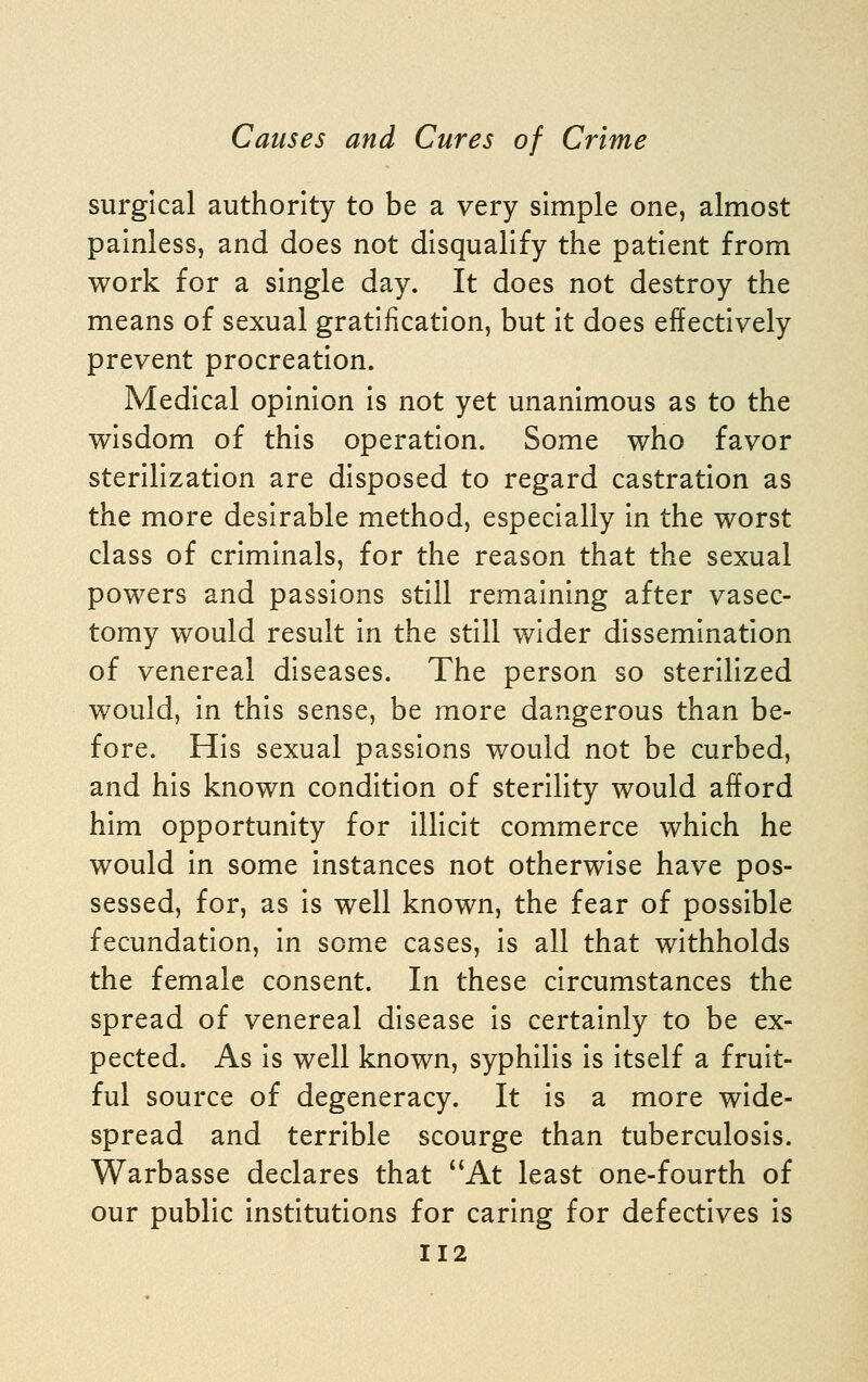 surgical authority to be a very simple one, almost painless, and does not disqualify the patient from work for a single day. It does not destroy the means of sexual gratification, but it does effectively prevent procreation. Medical opinion is not yet unanimous as to the wisdom of this operation. Some who favor sterilization are disposed to regard castration as the more desirable method, especially in the worst class of criminals, for the reason that the sexual powers and passions still remaining after vasec- tomy would result in the still wider dissemination of venereal diseases. The person so sterilized would, in this sense, be more dangerous than be- fore. His sexual passions would not be curbed, and his known condition of sterility would afford him opportunity for illicit commerce which he would in some instances not otherwise have pos- sessed, for, as is well known, the fear of possible fecundation, in some cases, is all that withholds the female consent. In these circumstances the spread of venereal disease is certainly to be ex- pected. As is well known, syphilis is itself a fruit- ful source of degeneracy. It is a more wide- spread and terrible scourge than tuberculosis. Warbasse declares that At least one-fourth of our public institutions for caring for defectives is