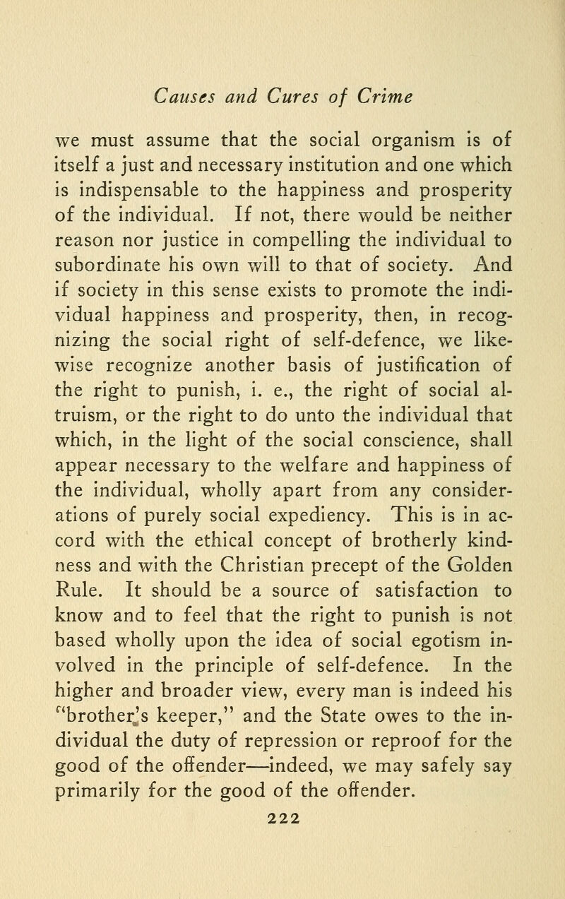 we must assume that the social organism is of itself a just and necessary institution and one which is indispensable to the happiness and prosperity of the individual. If not, there would be neither reason nor justice in compelling the individual to subordinate his own will to that of society. And if society in this sense exists to promote the indi- vidual happiness and prosperity, then, in recog- nizing the social right of self-defence, we like- wise recognize another basis of justification of the right to punish, i. e., the right of social al- truism, or the right to do unto the individual that which, in the light of the social conscience, shall appear necessary to the welfare and happiness of the individual, wholly apart from any consider- ations of purely social expediency. This is in ac- cord with the ethical concept of brotherly kind- ness and with the Christian precept of the Golden Rule. It should be a source of satisfaction to know and to feel that the right to punish is not based wholly upon the idea of social egotism in- volved in the principle of self-defence. In the higher and broader view, every man is indeed his ^'brotherjs keeper, and the State owes to the in- dividual the duty of repression or reproof for the good of the offender—indeed, we may safely say primarily for the good of the offender.