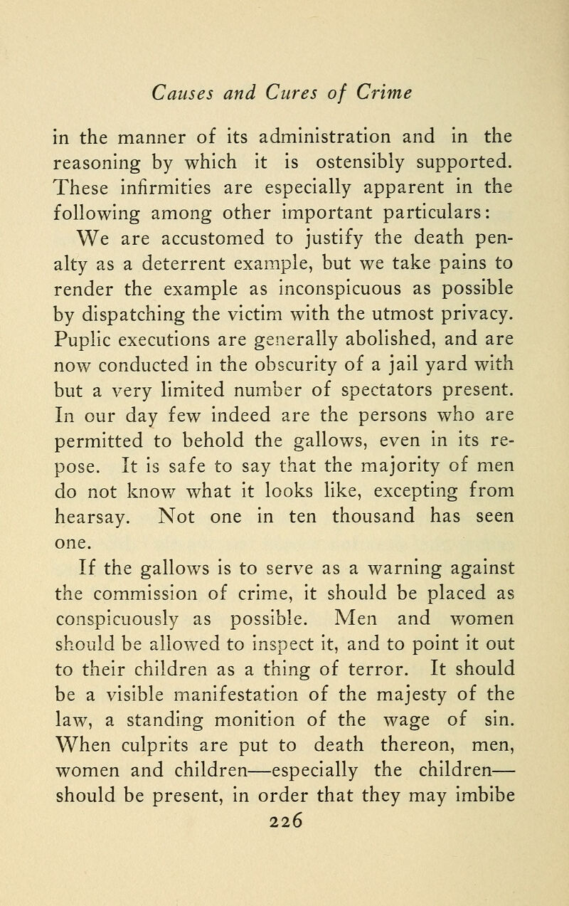 in the manner of its administration and in the reasoning by which it is ostensibly supported. These infirmities are especially apparent in the following among other important particulars: We are accustomed to justify the death pen- alty as a deterrent example, but we take pains to render the example as inconspicuous as possible by dispatching the victim with the utmost privacy. Puplic executions are generally abolished, and are now conducted in the obscurity of a jail yard with but a very limited number of spectators present. In our day few indeed are the persons who are permitted to behold the gallows, even in its re- pose. It is safe to say that the majority of men do not knov/ what it looks like, excepting from hearsay. Not one in ten thousand has seen one. If the gallows is to serve as a warning against the commission of crime, it should be placed as conspicuously as possible. Men and women should be allowed to inspect it, and to point it out to their children as a thing of terror. It should be a visible manifestation of the majesty of the law, a standing monition of the wage of sin. When culprits are put to death thereon, men, women and children—especially the children— should be present, in order that they may imbibe