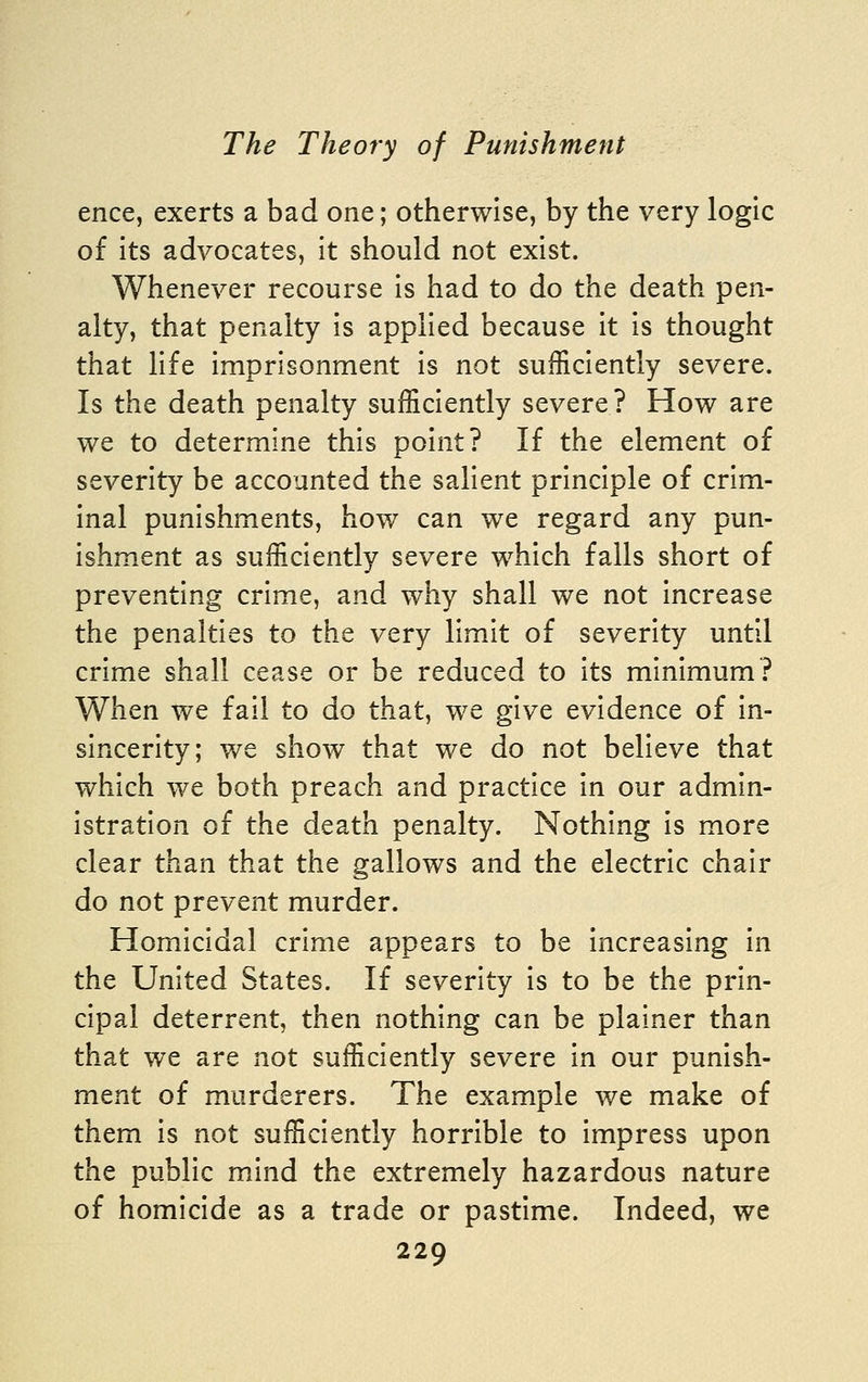 ence, exerts a bad one; otherwise, by the very logic of its advocates, it should not exist. Whenever recourse is had to do the death pen- alty, that penalty is applied because it is thought that life imprisonment is not sufficiently severe. Is the death penalty sufficiently severe? How are we to determine this point? If the element of severity be accounted the salient principle of crim- inal punishments, how can we regard any pun- ishment as sufficiently severe which falls short of preventing crime, and why shall we not increase the penalties to the very limit of severity until crime shall cease or be reduced to its minimum? When we fail to do that, we give evidence of in- sincerity; we show that we do not believe that which we both preach and practice in our admin- istration of the death penalty. Nothing is more clear than that the gallows and the electric chair do not prevent murder. Homicidal crime appears to be increasing in the United States. If severity is to be the prin- cipal deterrent, then nothing can be plainer than that we are not sufficiently severe in our punish- ment of murderers. The example we make of them is not sufficiently horrible to impress upon the public mind the extremely hazardous nature of homicide as a trade or pastime. Indeed, we