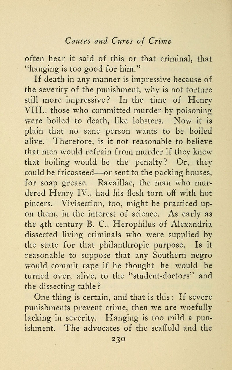 often hear it said of this or that criminal, that hanging is too good for him. If death in any manner is impressive because of the severity of the punishment, why is not torture still more impressive? In the time of Henry VIII.5 those who committed murder by poisoning were boiled to death, like lobsters. Now it is plain that no sane person wants to be boiled alive. Therefore, is it not reasonable to believe that men would refrain from murder if they knew that boiling would be the penalty? Or, they could be fricasseed—or sent to the packing houses, for soap grease. Ravaillac, the man who mur- dered Henry IV., had his flesh torn off with hot pincers. Vivisection, too, might be practiced up- on them, in the interest of science. As early as the 4th century B. C, Herophilus of Alexandria dissected living criminals who were supplied by the state for that philanthropic purpose. Is it reasonable to suppose that any Southern negro would commit rape if he thought he would be turned over, alive, to the student-doctors and the dissecting table? One thing is certain, and that is this: If severe punishments prevent crime, then v/e are woefully lacking in severity. Hanging is too mild a pun- ishment. The advocates of the scaffold and the