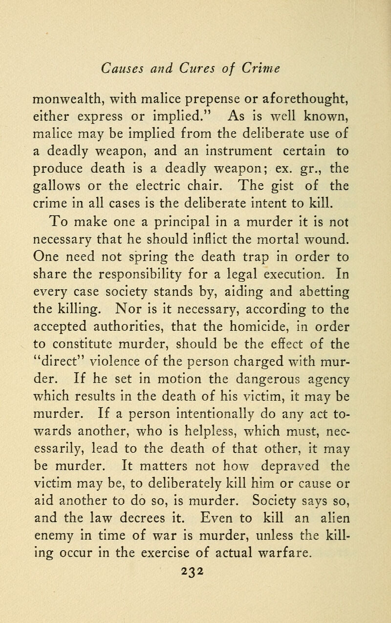 monwealth, with malice prepense or aforethought, either express or implied. As is well known, malice may be implied from the deliberate use of a deadly weapon, and an instrument certain to produce death is a deadly weapon; ex. gr., the gallows or the electric chair. The gist of the crime in all cases is the deliberate intent to kill. To make one a principal in a murder it is not necessary that he should inflict the mortal wound. One need not spring the death trap in order to share the responsibility for a legal execution. In every case society stands by, aiding and abetting the killing. Nor is it necessary, according to the accepted authorities, that the homicide, in order to constitute murder, should be the effect of the direct violence of the person charged with mur- der. If he set in motion the dangerous agency which results in the death of his victim, it may be murder. If a person intentionally do any act to- wards another, who is helpless, which m^ust, nec- essarily, lead to the death of that other, it may be murder. It matters not how depraved the victim miay be, to deliberately kill him or cause or aid another to do so, is murder. Society says so, and the law decrees it. Even to kill an alien enemy in time of war is murder, unless the kill- ing occur in the exercise of actual warfare.