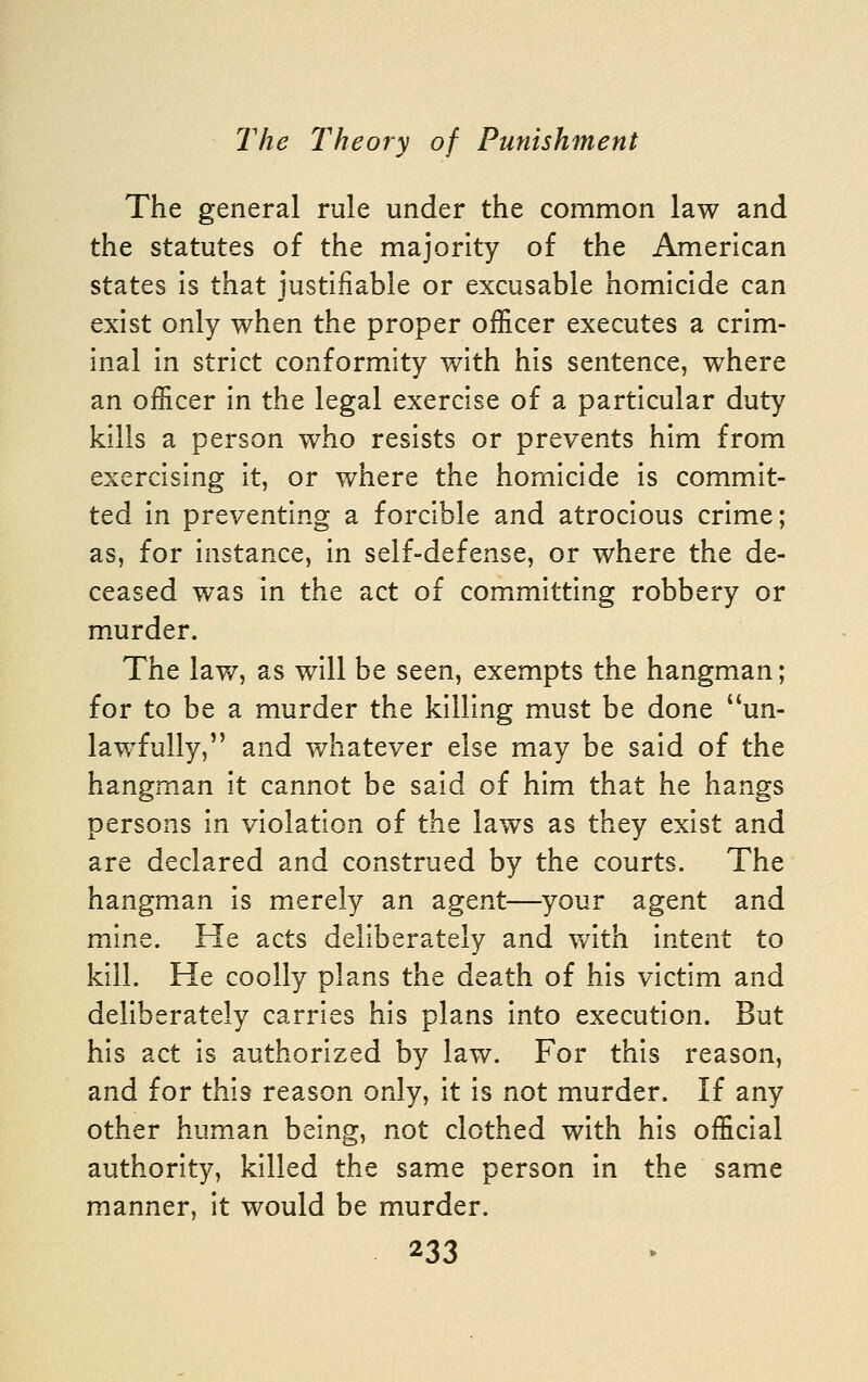 The general rule under the common law and the statutes of the majority of the American states is that justifiable or excusable homicide can exist only when the proper officer executes a crim- inal in strict conformity with his sentence, where an officer in the legal exercise of a particular duty kills a person who resists or prevents him from exercising it, or where the homicide is commit- ted In preventing a forcible and atrocious crime; as, for instance, in self-defense, or where the de- ceased was in the act of committing robbery or murder. The law, as will be seen, exempts the hangmxan; for to be a murder the killing must be done un- lawfully, and whatever else may be said of the hangman it cannot be said of him that he hangs persons in violation of the laws as they exist and are declared and construed by the courts. The hangman is merely an agent—-your agent and mine. He acts deliberately and v/ith intent to kill. He coolly plans the death of his victim and deliberately carries his plans into execution. But his act is authorized by law. For this reason, and for this reason only, it is not murder. If any other hum_an being, not clothed with his official authority, killed the same person in the same manner, It would be murder.