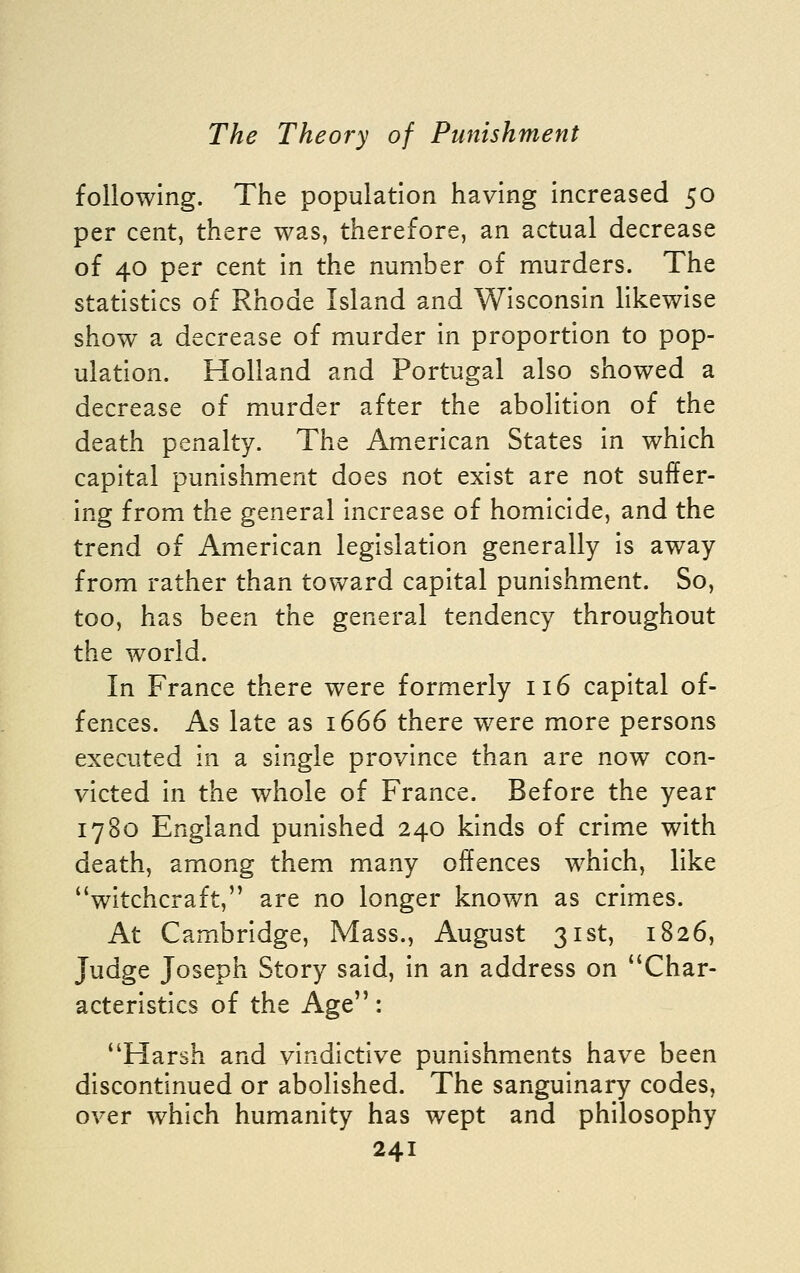 following. The population having increased 50 per cent, there was, therefore, an actual decrease of 40 per cent in the number of murders. The statistics of Rhode Island and Wisconsin likewise show a decrease of murder in proportion to pop- ulation. Holland and Portugal also showed a decrease of murder after the abolition of the death penalty. The American States in which capital punishment does not exist are not suffer- ing from the general increase of homicide, and the trend of American legislation generally is away from rather than toward capital punishment. So, too, has been the general tendency throughout the world. In France there were formerly 116 capital of- fences. As late as 1666 there were more persons executed in a single province than are now con- victed in the whole of France. Before the year 1780 England punished 240 kinds of crime with death, among them many offences which, like witchcraft, are no longer known as crimes. At Cambridge, Mass., August 31st, 1826, Judge Joseph Story said, in an address on Char- acteristics of the Age: Harsh and vindictive punishments have been discontinued or abolished. The sanguinary codes, over which humanity has wept and philosophy