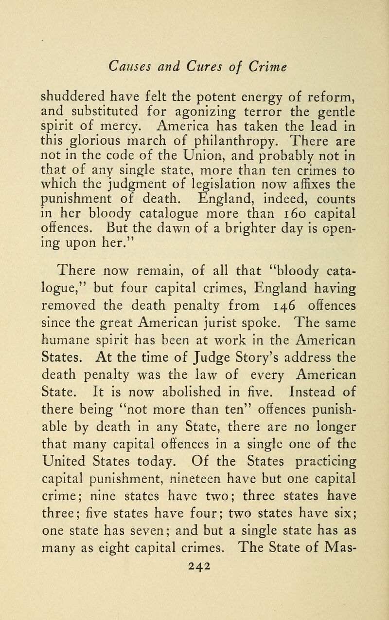 shuddered have felt the potent energy of reform, and substituted for agonizing terror the gentle spirit of mercy. America has taken the lead in this glorious march of philanthropy. There are not in the code of the Union, and probably not in that of any single state, more than ten crimes to which the judgment of legislation now affixes the punishment of death. England, indeed, counts in her bloody catalogue more than i6o capital offences. But the dawn of a brighter day is open- ing upon her. There now remain, of all that bloody cata- logue, but four capital crimes, England having removed the death penalty from 146 offences since the great American jurist spoke. The same humane spirit has been at work in the American States. At the time of Judge Story's address the death penalty was the law of every American State. It Is now abolished in five. Instead of there being not more than ten offences punish- able by death in any State, there are no longer that many capital offences in a single one of the United States today. Of the States practicing capital punishment, nineteen have but one capital crime; nine states have two; three states have three; five states have four; two states have six; one state has seven; and but a single state has as many as eight capital crimes. The State of Mas-