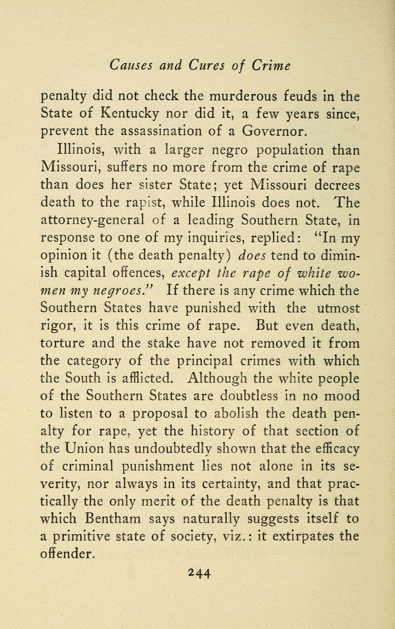 penalty did not check the murderous feuds in the State of Kentucky nor did it, a few years since, prevent the assassination of a Governor. Illinois, with a larger negro population than Missouri, suffers no more from the crime of rape than does her sister State; yet Missouri decrees death to the rapist, while Illinois does not. The attorney-general of a leading Southern State, in response to one of my inquiries, replied: In my opinion it (the death penalty) does tend to dimin- ish capital offences, except the rape of white wo- men my negroes/' If there is any crime which the Southern States have punished with the utmost rigor, it is this crime of rape. But even death, torture and the stake have not removed it from the category of the principal crimes with which the South is afflicted. Although the white people of the Southern States are doubtless in no mood to listen to a proposal to abolish the death pen- alty for rape, yet the history of that section of the Union has undoubtedly shown that the efficacy of criminal punishment lies not alone in its se- verity, nor always in its certainty, and that prac- tically the only merit of the death penalty is that which Bentham says naturally suggests itself to a primitive state of society, viz.: it extirpates the offender.