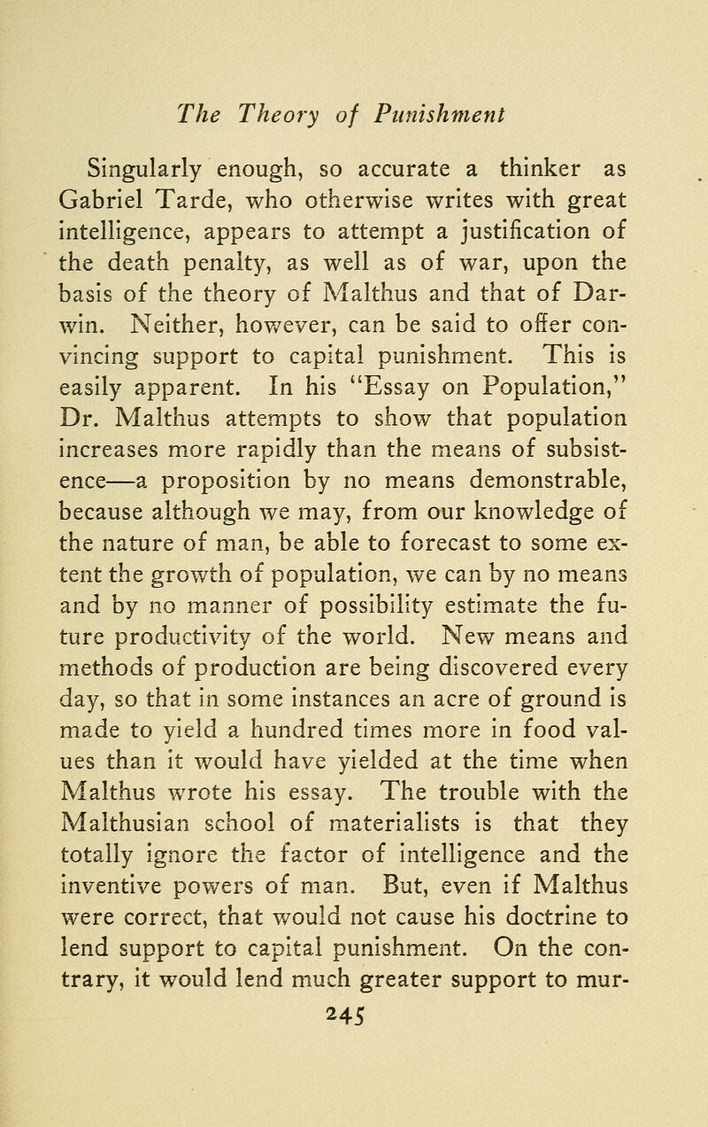 Singularly enough, so accurate a thinker as Gabriel Tarde, who otherwise writes with great intelligence, appears to attempt a justification of the death penalty, as well as of war, upon the basis of the theory of Malthus and that of Dar- win. Neither, hoy/ever, can be said to offer con- vincing support to capital punishment. This is easily apparent. In his Essay on Population, Dr. Malthus attempts to show that population increases more rapidly than the means of subsist- ence—a proposition by no means demonstrable, because although we may, from our knowledge of the nature of man, be able to forecast to some ex- tent the growth of population, we can by no means and by no manner of possibility estimate the fu- ture productivity of the world. New means and methods of production are being discovered every day, so that in some instances an acre of ground is made to yield a hundred times more in food val- ues than it would have yielded at the time when Malthus wrote his essay. The trouble with the Malthusian school of materialists is that they totally ignore the factor of intelligence and the inventive powers of man. But, even if Malthus were correct, that would not cause his doctrine to lend support to capital punishment. On the con- trary, it would lend much greater support to mur-