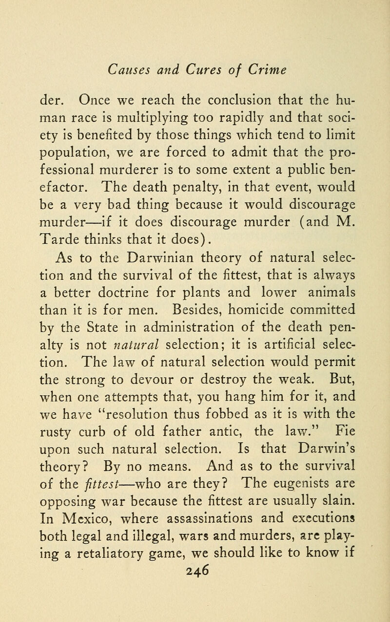 der. Once we reach the conclusion that the hu- man race Is multiplying too rapidly and that soci- ety is benefited by those things which tend to limit population, we are forced to admit that the pro- fessional murderer is to some extent a public ben- efactor. The death penalty, in that event, would be a very bad thing because it would discourage murder—if it does discourage murder (and M. Tarde thinks that it does). As to the Darwinian theory of natural selec- tion and the survival of the fittest, that is always a better doctrine for plants and lower animals than it is for men. Besides, homicide committed by the State in administration of the death pen- alty is not natural selection; it is artificial selec- tion. The law of natural selection would permit the strong to devour or destroy the weak. But, when one attempts that, you hang him for It, and we have resolution thus fobbed as it Is with the rusty curb of old father antic, the lav/. Fie uDon such natural selection. Is that Darwin's theory? By no means. And as to the survival of the ptest—who are they? The eugenlsts are opposing war because the fittest are usually slain. In Mexico, where assassinations and executions both legal and illegal, wars and murders, arc play- ing a retaliatory game, we should like to know if