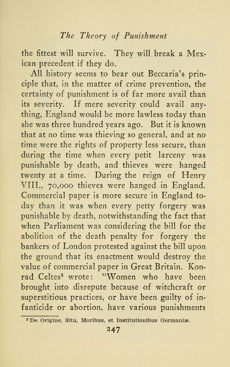 the fittest will survive. They will break a Mex- ican precedent if they do. All history seems to bear out Beccaria's prin- ciple that, in the matter of crime prevention, the certainty of punishment is of far more avail than its severity. If mere severity could avail any- thing, England would be more lawless today than she was three hundred years ago. But it is known that at no time was thieving so general, and at no time were the rights of property less secure, than during the time when every petit larceny was punishable by death, and thieves were hanged twenty at a time. During the reign of Henry VIIL, 70,000 thieves were hanged in England. Commercial paper is more secure in England to- day than it was when every petty forgery was punishable by death, notwithstanding the fact that when Parliament was considering the bill for the abolition of the death penalty for forgery the bankers of London protested against the bill upon the ground that its enactment would destroy the value of commercial paper In Great Britain. Kon- rad Celtes^ wrote: Women who have been brought Into disrepute because of witchcraft or superstitious practices, or have been guilty of in- fanticide or abortion, have various punishments 3 De Origine, Situ, Moribus, et Institutionibus Gerraaniae.