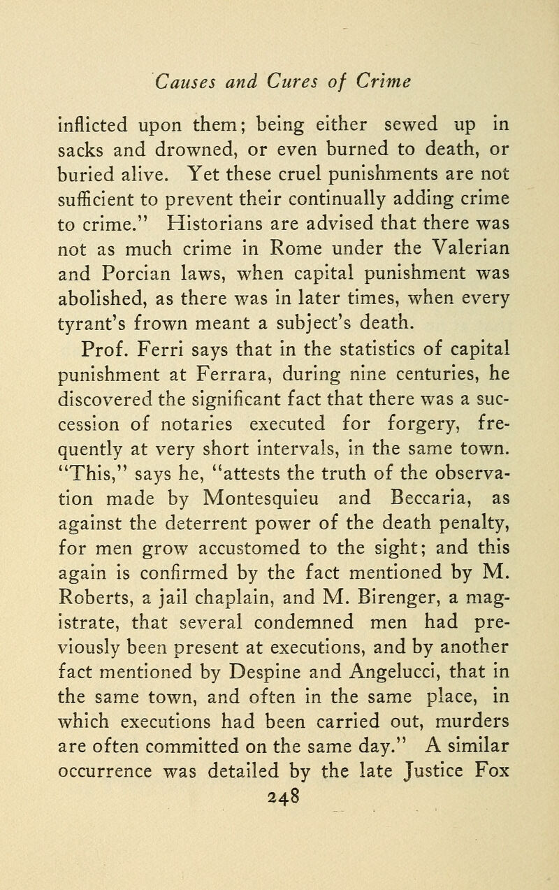 Inflicted upon them; being either sewed up in sacks and drowned, or even burned to death, or buried alive. Yet these cruel punishments are not sufficient to prevent their continually adding crime to crime. Historians are advised that there was not as much crime in Rome under the Valerian and Porcian laws, when capital punishment was abolished, as there was in later times, when every tyrant's frown meant a subject's death. Prof. Ferri says that in the statistics of capital punishment at Ferrara, during nine centuries, he discovered the significant fact that there was a suc- cession of notaries executed for forgery, fre- quently at very short intervals, in the same town. This, sa3^s he, attests the truth of the observa- tion made by Montesquieu and Beccaria, as against the deterrent power of the death penalty, for men grow accustomed to the sight; and this again is confirmed by the fact mentioned by M. Roberts, a jail chaplain, and M. Birenger, a mag- istrate, that several condemned men had pre- viously been present at executions, and by another fact mentioned by Despine and AngeluccI, that in the same town, and often In the same place. In which executions had been carried out, murders are often committed on the same day. A similar occurrence was detailed by the late Justice Fox