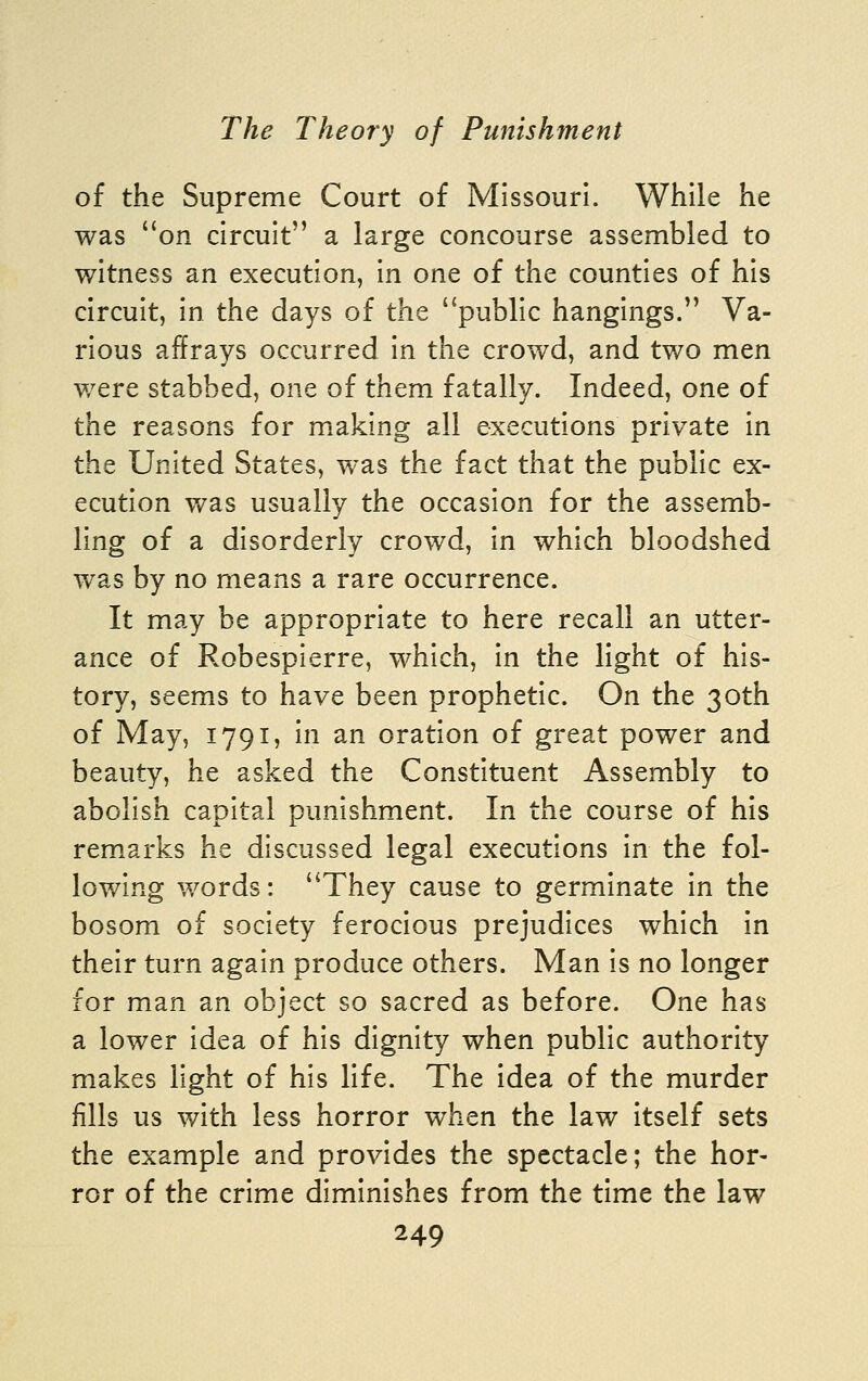 of the Supreme Court of Missouri. While he was on circuit a large concourse assembled to witness an execution, in one of the counties of his circuit, in the days of the public hangings. Va- rious affrays occurred in the crowd, and two men were stabbed, one of them fatally. Indeed, one of the reasons for making all executions private in the United States, was the fact that the public ex- ecution was usually the occasion for the assemb- ling of a disorderly crowd, in which bloodshed was by no means a rare occurrence. It may be appropriate to here recall an utter- ance of Robespierre, which, in the light of his- tory, seems to have been prophetic. On the 30th of May, 1791, in an oration of great power and beauty, he asked the Constituent Assembly to abolish capital punishment. In the course of his remarks he discussed legal executions in the fol- lowing words: They cause to germinate in the bosom of society ferocious prejudices which in their turn again produce others. Man is no longer for man an object so sacred as before. One has a lower idea of his dignity when public authority makes light of his life. The idea of the murder fills us with less horror when the law itself sets the example and provides the spectacle; the hor- ror of the crime diminishes from the time the law