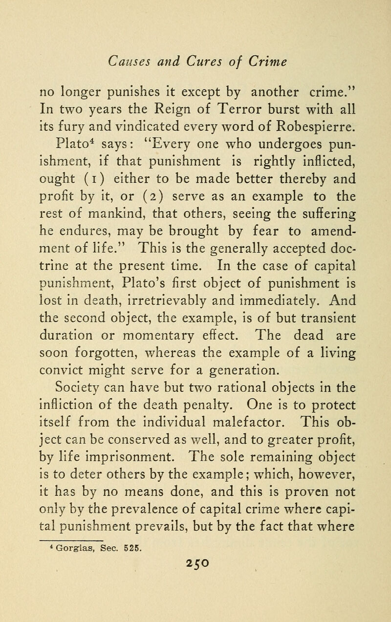 no longer punishes it except by another crime. In two years the Reign of Terror burst with all its fury and vindicated every word of Robespierre. Plato* says: Every one who undergoes pun- ishment, if that punishment is rightly inflicted, ought (I) either to be made better thereby and profit by it, or (2) serve as an example to the rest of mankind, that others, seeing the suffering he endures, may be brought by fear to amend- ment of life. This is the generally accepted doc- trine at the present time. In the case of capital punishment, Plato's first object of punishment is lost in death, irretrievably and immediately. And the second object, the example, is of but transient duration or momentary effect. The dead are soon forgotten, whereas the example of a living convict might serve for a generation. Society can have but two rational objects in the infliction of the death penalty. One is to protect itself from the individual malefactor. This ob- ject can be conserved as well, and to greater profit, by life imprisonment. The sole remaining object is to deter others by the example; which, however, it has by no means done, and this is proven not only by the prevalence of capital crime where capi- tal punishment prevails, but by the fact that where * Gorg-ias, Sec. 525.