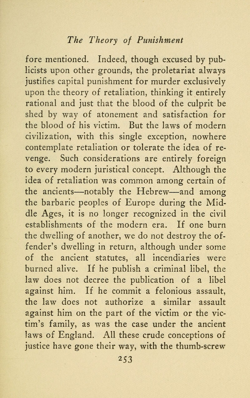 fore mentioned. Indeed, though excused by pub- licists upon other grounds, the proletariat always justifies capital punishment for murder exclusively upon the theory of retaliation, thinking it entirely rational and just that the blood of the culprit be shed by way of atonement and satisfaction for the blood of his victim. But the laws of modern civilization, with this single exception, nowhere contemplate retaliation or tolerate the idea of re- venge. Such considerations are entirely foreign to every modern juristical concept. Although the idea of retaliation was common among certain of the ancients—notably the Hebrew—and among the barbaric peoples of Europe during the Mid- dle Ages, it Is no longer recognized In the civil establishments of the modern era. If one burn the dv/elling of another, we do not destroy the of- fender's dwelling in return, although under some of the ancient statutes, all incendiaries were burned alive. If he publish a criminal libel, the law does not decree the publication of a libel against him. If he commit a felonious assault, the law does not authorize a similar assault against him on the part of the victim or the vic- tim's family, as was the case under the ancient laws of England. All these crude conceptions of justice have gone their way, with the thumb-screw