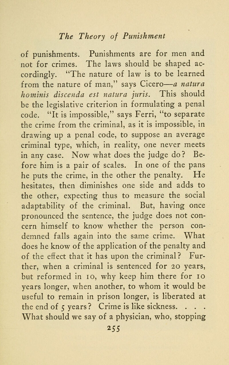 of punishments. Punishments are for men and not for crimes. The laws should be shaped ac- cordingly. The nature of law is to be learned from the nature of man, says Cicero—a natura hominis discenda est natura juris. This should be the legislative criterion In formulating a penal code. It is impossible, says Ferri, to separate the crime from the criminal, as it is Impossible, In drawing up a penal code, to suppose an average criminal type, which, in reality, one never meets in any case. Now what does the judge do? Be- fore him is a pair of scales. In one of the pans he puts the crime, In the other the penalty. He hesitates, then diminishes one side and adds to the other, expecting thus to measure the social adaptability of the criminal. But, having once pronounced the sentence, the judge does not con- cern himself to know whether the person con- demned falls again into the same crime. What does he know of the application of the penalty and of the effect that it has upon the criminal? Fur- ther, when a criminal is sentenced for 20 years, but reformed In 10, why keep him there for 10 years longer, when another, to whom it would be useful to remain in prison longer. Is liberated at the end of 5 years? Crime is like sickness. . . . What should we say of a physician, who, stopping '2'SS