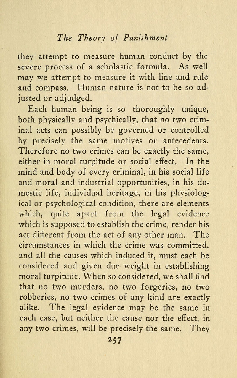 they attempt to measure human conduct by the severe process of a scholastic formula. As well may we attempt to measure It with line and rule and compass. Human nature is not to be so ad- justed or adjudged. Each human being is so thoroughly unique, both physically and psychically, that no two crim- inal acts can possibly be governed or controlled by precisely the same motives or antecedents. Therefore no two crimes can be exactly the same, either in moral turpitude or social effect. In the mind and body of every criminal, in his social life and moral and industrial opportunities, in his do- mestic life, individual heritage, in his physiolog- ical or psychological condition, there are elements which, quite apart from the legal evidence which is supposed to establish the crime, render his act different from the act of any other man. The circumstances in which the crime was committed, and all the causes which induced it, must each be considered and given due weight in establishing moral turpitude. When so considered, we shall find that no two murders, no two forgeries, no two robberies, no two crimes of any kind are exactly alike. The legal evidence may be the same in each case, but neither the cause nor the effect, in any two crimes, will be precisely the s'ame. They