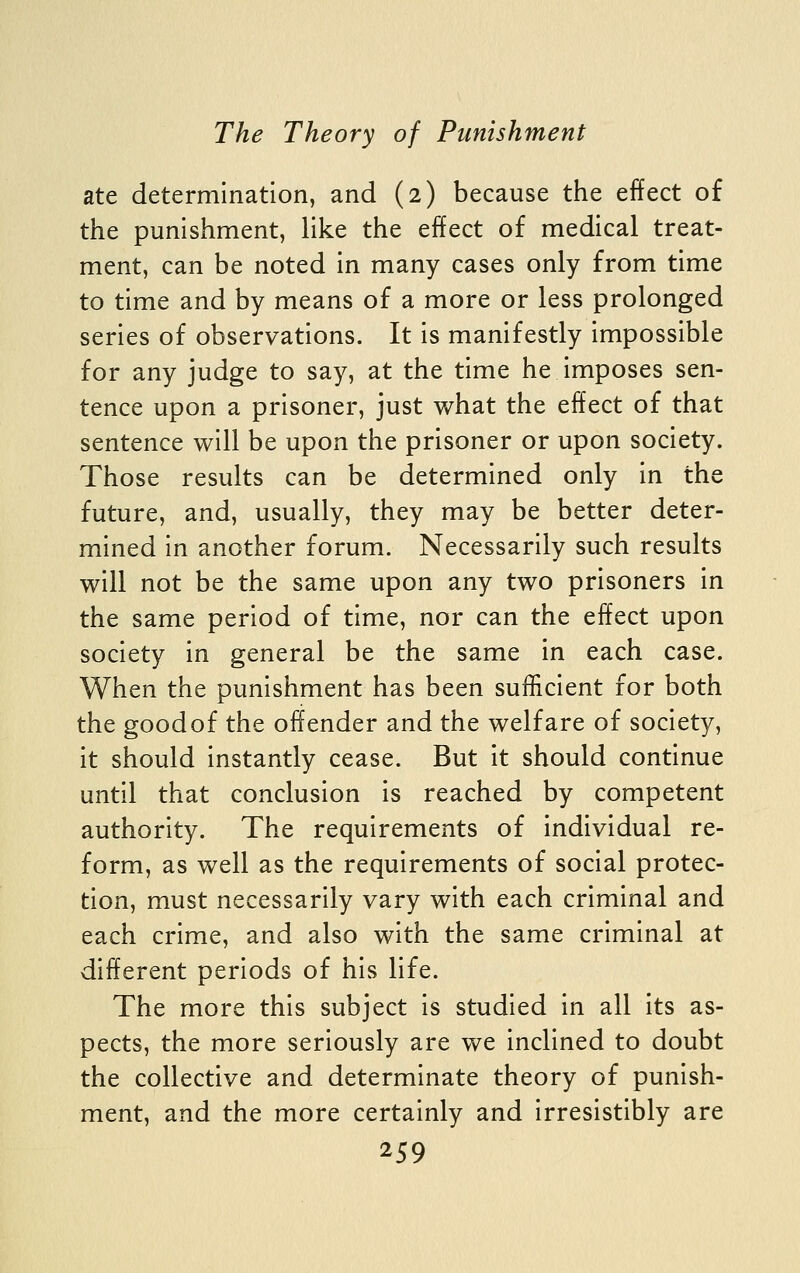 ate determination, and (2) because the effect of the punishment, like the effect of medical treat- ment, can be noted in many cases only from time to time and by means of a more or less prolonged series of observations. It is manifestly impossible for any judge to say, at the time he imposes sen- tence upon a prisoner, just what the effect of that sentence will be upon the prisoner or upon society. Those results can be determined only in the future, and, usually, they may be better deter- mined in another forum. Necessarily such results will not be the same upon any two prisoners in the same period of time, nor can the effect upon society in general be the same in each case. When the punishment has been sufficient for both the goodof the offender and the welfare of society, it should instantly cease. But it should continue until that conclusion is reached by competent authority. The requirements of individual re- form, as well as the requirements of social protec- tion, must necessarily vary with each criminal and each crime, and also with the same criminal at different periods of his life. The more this subject is studied in all its as- pects, the more seriously are we inclined to doubt the collective and determinate theory of punish- ment, and the more certainly and irresistibly are