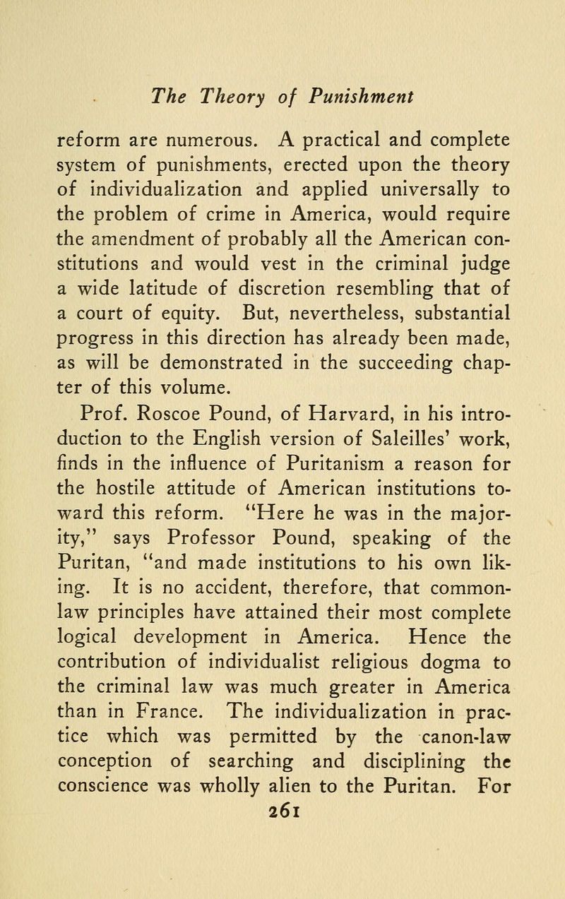 reform are numerous. A practical and complete system of punishments, erected upon the theory of Individualization and applied universally to the problem of crime In America, would require the amendment of probably all the American con- stitutions and would vest In the criminal judge a wide latitude of discretion resembling that of a court of equity. But, nevertheless, substantial progress In this direction has already been made, as will be demonstrated In the succeeding chap- ter of this volume. Prof. Roscoe Pound, of Harvard, in his intro- duction to the English version of SalelUes' work, finds In the Influence of Puritanism a reason for the hostile attitude of American Institutions to- ward this reform. *'Here he was In the major- ity, says Professor Pound, speaking of the Puritan, ''and made Institutions to his own lik- ing. It Is no accident, therefore, that common- law principles have attained their most complete logical development In America. Hence the contribution of individualist religious dogma to the criminal law was much greater in America than In France. The individualization in prac- tice which was permitted by the canon-law conception of searching and disciplining the conscience was wholly alien to the Puritan. For