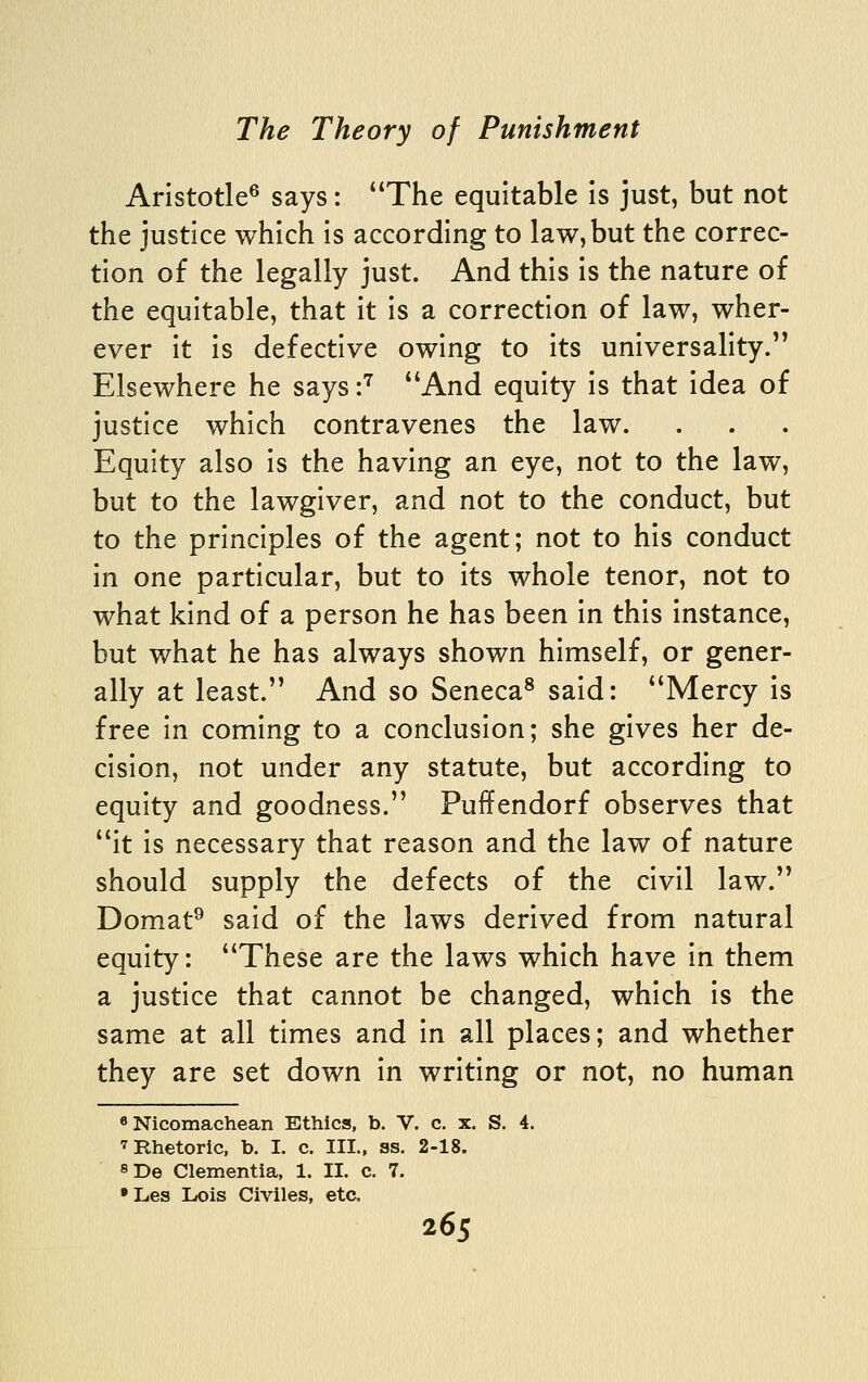 Aristotle^ says: The equitable is just, but not the justice which is according to law, but the correc- tion of the legally just. And this is the nature of the equitable, that it is a correction of law, wher- ever it is defective owing to its universality. Elsewhere he says -^ And equity is that idea of justice which contravenes the law. Equity also is the having an eye, not to the law, but to the lawgiver, and not to the conduct, but to the principles of the agent; not to his conduct in one particular, but to its whole tenor, not to what kind of a person he has been in this instance, but what he has always shown himself, or gener- ally at least. And so Seneca^ said: Mercy is free in coming to a conclusion; she gives her de- cision, not under any statute, but according to equity and goodness. Puffendorf observes that it is necessary that reason and the law of nature should supply the defects of the civil law. Domat^ said of the laws derived from natural equity: These are the laws which have in them a justice that cannot be changed, which is the same at all times and in all places; and whether they are set down in writing or not, no human «Nicomachean Ethics, b. V. c. x. S. 4. 7 Rhetoric, b. I. c. III., ss. 2-18. 8De Clementia, 1. II. c. 7. •Les Lois Civiles, etc,