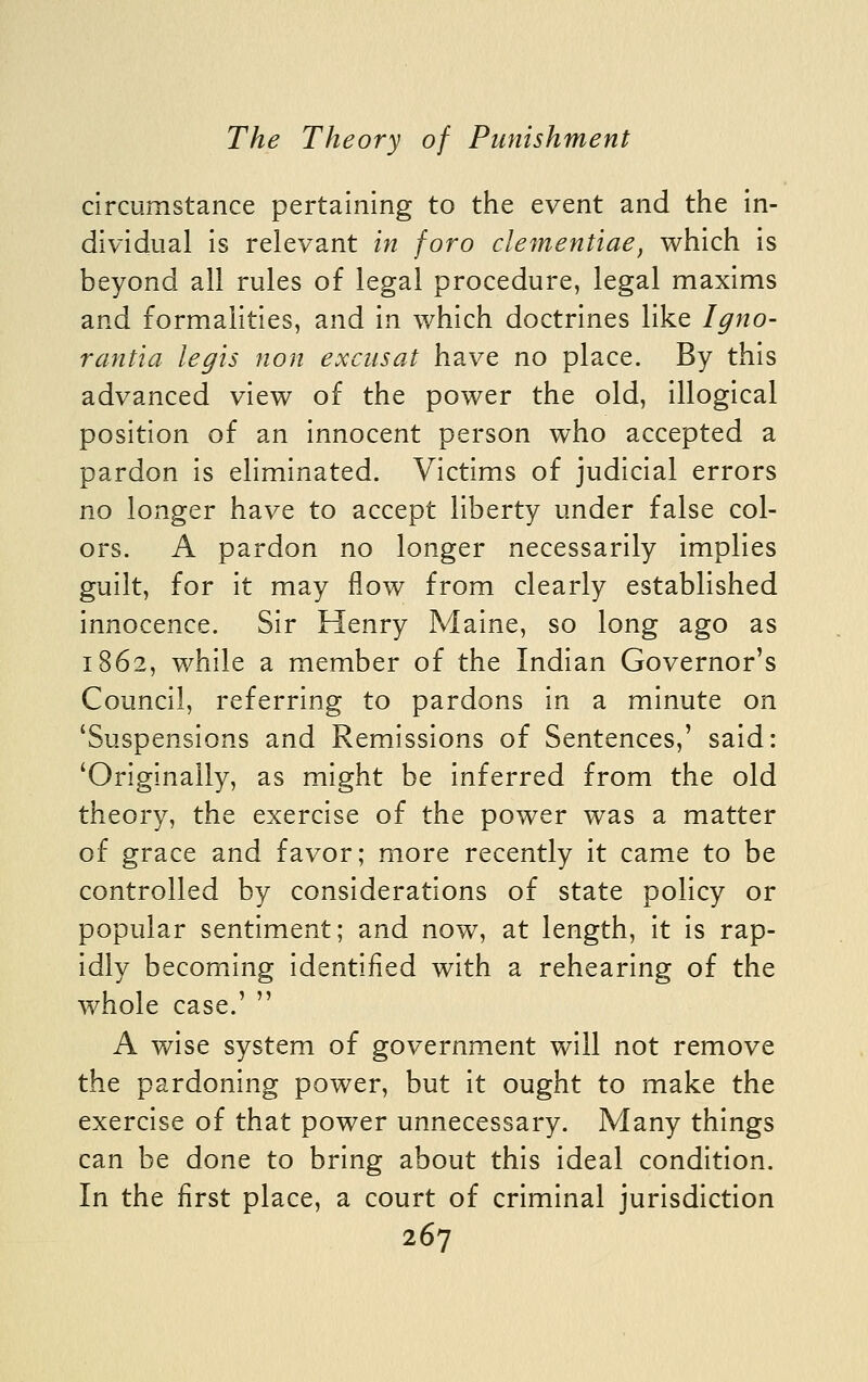 circumstance pertaining to the event and the in- dividual is relevant in foro clementiae, which is beyond all rules of legal procedure, legal maxims and formalities, and in which doctrines like Igno- rantia legis non exciisat have no place. By this advanced view of the power the old, illogical position of an innocent person who accepted a pardon is eliminated. Victims of judicial errors no longer have to accept liberty under false col- ors. A pardon no longer necessarily implies guilt, for it may flow from clearly established innocence. Sir Henry Maine, so long ago as 1862, while a member of the Indian Governor's Council, referring to pardons in a minute on 'Suspensions and Remissions of Sentences,' said: 'Originally, as might be inferred from the old theory, the exercise of the power was a matter of grace and favor; more recently it came to be controlled by considerations of state policy or popular sentiment; and now, at length, it is rap- idly becoming identified with a rehearing of the whole case.'  A wise system of government will not remove the pardoning power, but it ought to make the exercise of that power unnecessary. Many things can be done to bring about this ideal condition. In the first place, a court of criminal jurisdiction