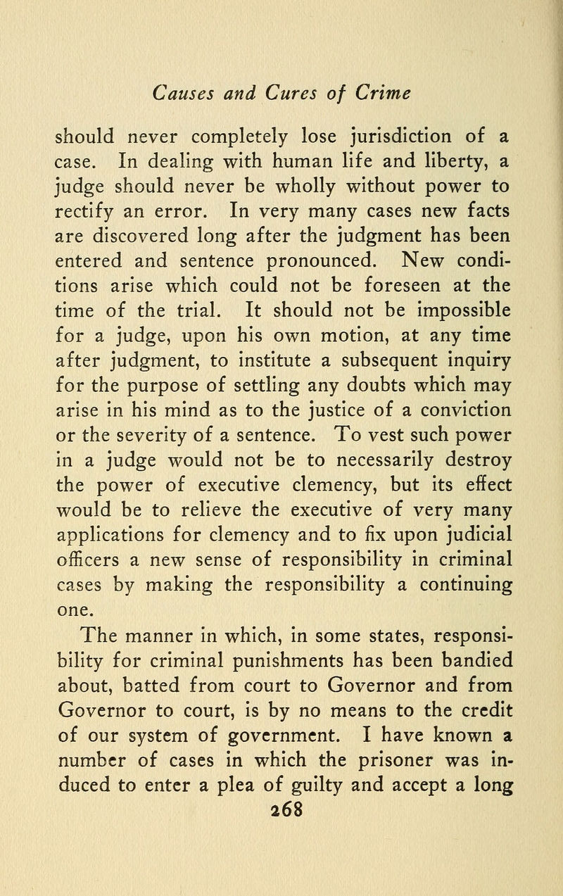 should never completely lose jurisdiction of a case. In dealing with human life and liberty, a judge should never be wholly without power to rectify an error. In very many cases new facts are discovered long after the judgment has been entered and sentence pronounced. New condi- tions arise which could not be foreseen at the time of the trial. It should not be impossible for a judge, upon his own motion, at any time after judgment, to institute a subsequent inquiry for the purpose of settling any doubts which may arise in his mind as to the justice of a conviction or the severity of a sentence. To vest such power in a judge would not be to necessarily destroy the power of executive clemency, but its effect would be to relieve the executive of very many applications for clemency and to fix upon judicial officers a new sense of responsibility in criminal cases by making the responsibility a continuing one. The manner in which, in some states, responsi- bility for criminal punishments has been bandied about, batted from court to Governor and from Governor to court, is by no means to the credit of our system of government. I have known a number of cases in which the prisoner was in- duced to enter a plea of guilty and accept a long