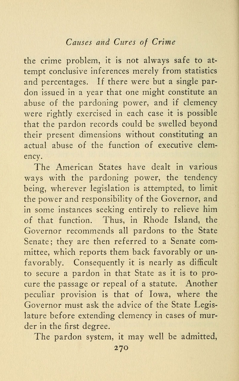 the crime problem, it is not always safe to at- tempt conclusive inferences merely from statistics and percentages. If there were but a single par- don issued in a year that one might constitute an abuse of the pardoning power, and if clemency were rightly exercised in each case it is possible that the pardon records could be swelled beyond their present dimensions without constituting an actual abuse of the function of executive clem- ency. The American States have dealt in various ways with the pardoning power, the tendency being, wherever legislation is attempted, to limit the power and responsibility of the Governor, and in some instances seeking entirely to relieve him of that function. Thus, in Rhode Island, the Governor recommends all pardons to the State Senate; they are then referred to a Senate com- mittee, which reports them back favorably or un- favorably. Consequently it is nearly as difficult to secure a pardon in that State as it is to pro- cure the passage or repeal of a statute. Another peculiar provision is that of Iowa, where the Governor must ask the advice of the State Legis- lature before extending clemency in cases of mur- der in the first degree. The pardon system, it may well be admitted,