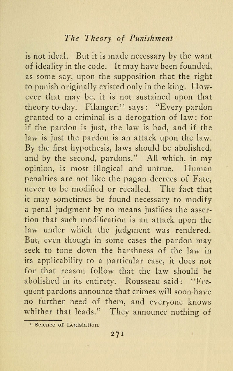 Is not ideal. But it is made necessary by the want of ideality in the code. It may have been founded, as some say, upon the supposition that the right to punish originally existed only in the king. How- ever that may be, it is not sustained upon that theory to-day. Filangeri^^ says : Every pardon granted to a criminal is a derogation of law; for if the pardon is just, the law is bad, and if the law is just the pardon is an attack upon the law. By the first hypothesis, laws should be abolished, and by the second, pardons. All which, in my opinion, is most illogical and untrue. Human penalties are not like the pagan decrees of Fate, never to be modified or recalled. The fact that it may sometimes be found necessary to modify a penal judgment by no means justifies the asser- tion that such modification is an attack upon the law under which the judgment was rendered. But, even though in some cases the pardon may seek to tone down the harshness of the law in its applicability to a particular case, it does not for that reason follow that the law should be abolished in its entirety. Rousseau said: Fre- quent pardons announce that crimes will soon have no further need of them, and everyone knows whither that leads. They announce nothing of 11 Science of Legislation.