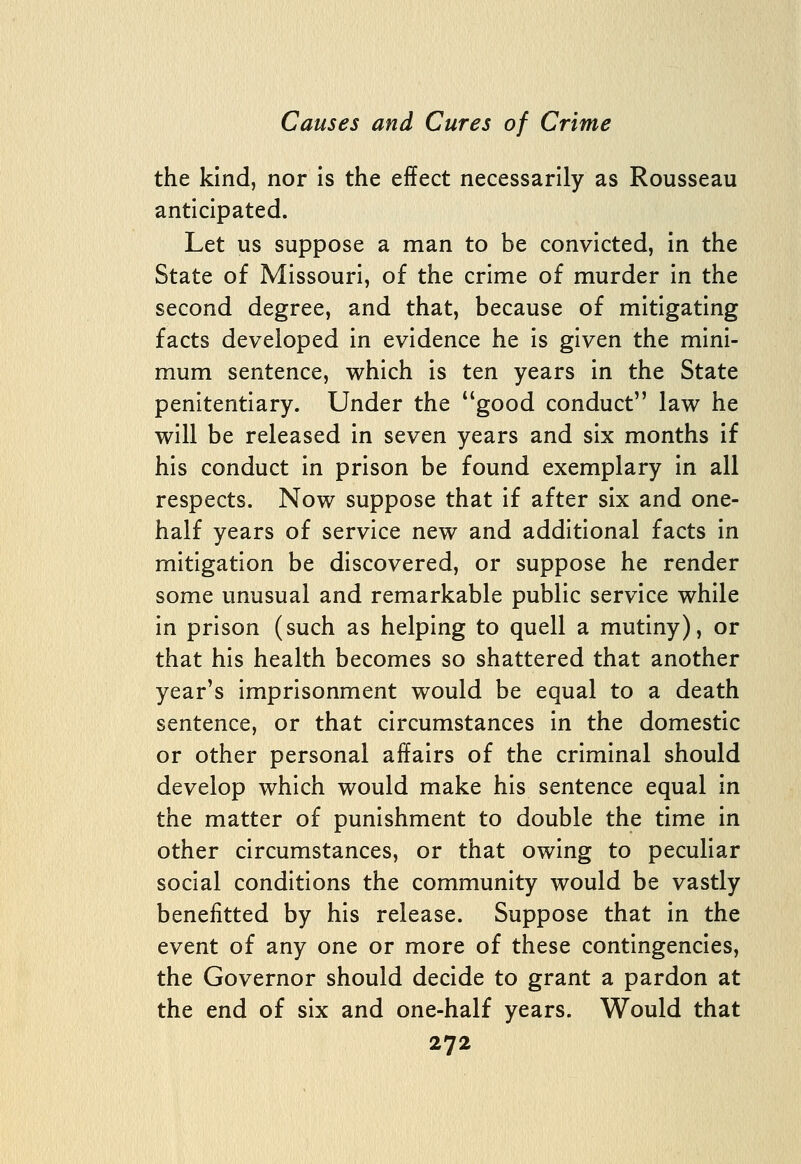 the kind, nor Is the effect necessarily as Rousseau anticipated. Let us suppose a man to be convicted, in the State of Missouri, of the crime of murder in the second degree, and that, because of mitigating facts developed in evidence he is given the mini- mum sentence, which is ten years in the State penitentiary. Under the good conduct law he will be released in seven years and six months if his conduct in prison be found exemplary in all respects. Now suppose that if after six and one- half years of service new and additional facts in mitigation be discovered, or suppose he render some unusual and remarkable public service while in prison (such as helping to quell a mutiny), or that his health becomes so shattered that another year's imprisonment would be equal to a death sentence, or that circumstances in the domestic or other personal affairs of the criminal should develop which would make his sentence equal in the matter of punishment to double the time in other circumstances, or that owing to peculiar social conditions the community would be vastly benefitted by his release. Suppose that in the event of any one or more of these contingencies, the Governor should decide to grant a pardon at the end of six and one-half years. Would that