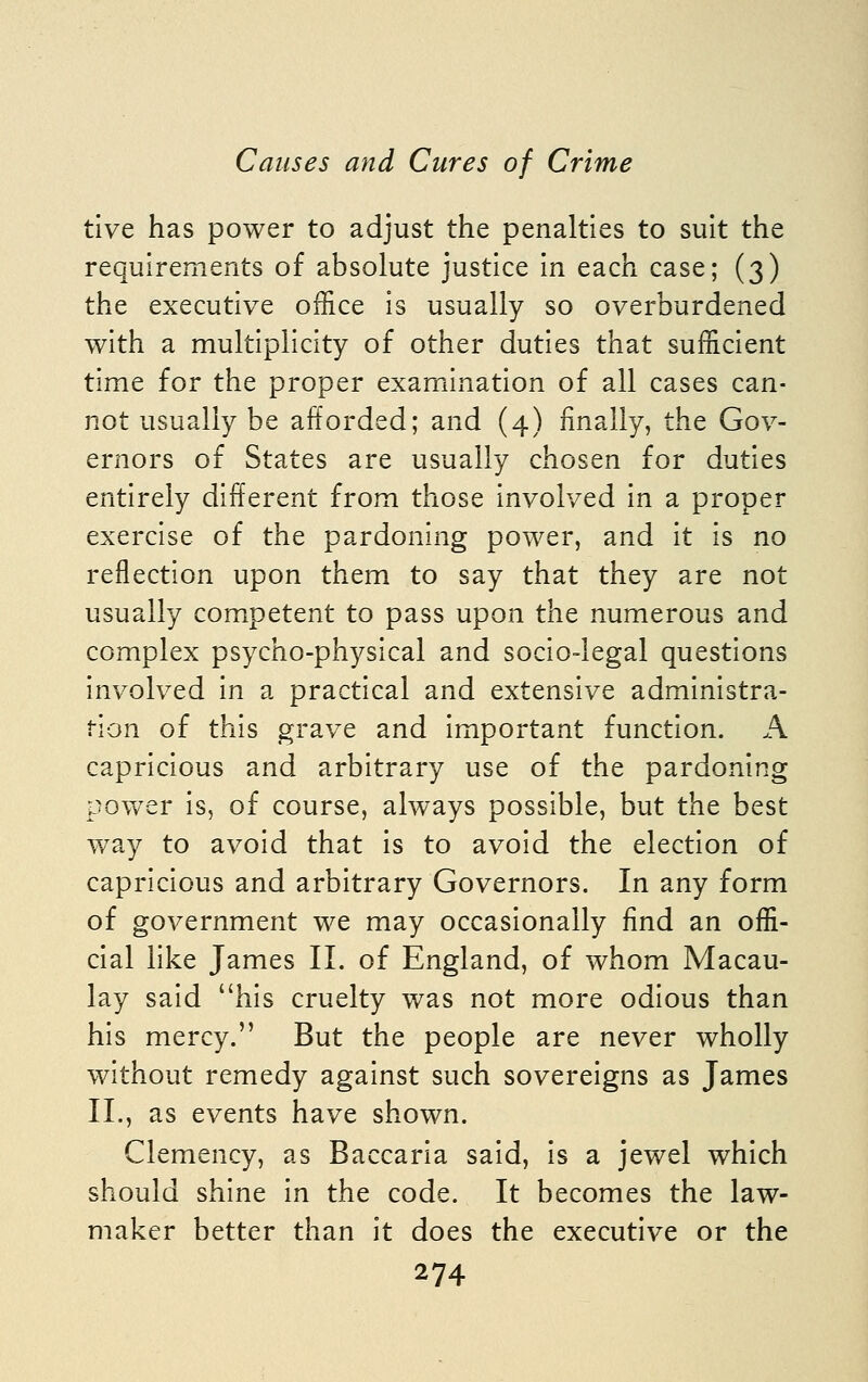 tive has power to adjust the penalties to suit the requirements of absolute justice in each case; (3) the executive office is usually so overburdened with a multiplicity of other duties that sufficient time for the proper examination of all cases can- not usually be afforded; and (4) finally, the Gov- ernors of States are usually chosen for duties entirely different from those involved in a proper exercise of the pardoning power, and it is no reflection upon them to say that they are not usually competent to pass upon the numerous and complex psycho-physical and socio-legal questions involved in a practical and extensive administra- tion of this grave and important function. A capricious and arbitrary use of the pardoning power is, of course, always possible, but the best way to avoid that is to avoid the election of capricious and arbitrary Governors. In any form of government we may occasionally find an offi- cial like James II. of England, of whom Macau- lay said his cruelty was not more odious than his mercy. But the people are never wholly without remedy against such sovereigns as James 11., as events have shown. Clemency, as Baccaria said, is a jewel which should shine in the code. It becomes the law- maker better than it does the executive or the