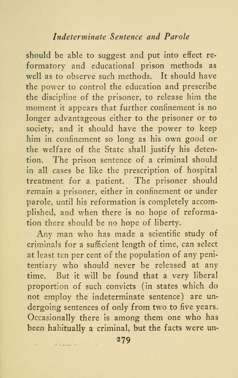 should be able to suggest and put into effect re- formatory and educational prison methods as well as to observe such methods. It should have the pOYv^er to control the education and prescribe the discipline of the prisoner, to release him the moment it appears that further confinement is no longer advantageous either to the prisoner or to society, and it should have the power to keep him in confinement so long as his own good or the welfare of the State shall justify his deten- tion. The prison sentence of a criminal should in all cases be like the prescription of hospital treatment for a patient. The prisoner should remain a prisoner, either in confinement or under parole, until his reformation is completely accom- plished, and when there is no hope of reforma- tion there should be no hope of liberty. Any man who has made a scientific study of criminals for a sufficient length of time, can select at least ten per cent of the population of any peni- tentiary who should never be released at any time. But it will be found that a very liberal proportion of such convicts (in states which do not employ the indeterminate sentence) are un- dergoing sentences of only from two to five years. Occasionally there is among them one who has been habitually a criminal, but the facts were un-