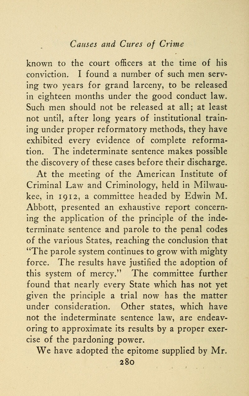 known to the court officers at the time of his conviction. I found a number of such men serv- ing two years for grand larceny, to be released in eighteen months under the good conduct law. Such men should not be released at all; at least not until, after long years of institutional train- ing under proper reformatory methods, they have exhibited every evidence of complete reforma- tion. The indeterminate sentence makes possible the discovery of these cases before their discharge. At the meeting of the American Institute of Criminal Law and Criminology, held in Milwau- kee, in 1912, a committee headed by Edwin M. Abbott, presented an exhaustive report concern- ing the application of the principle of the inde- terminate sentence and parole to the penal codes of the various States, reaching the conclusion that The parole system continues to grow with mighty force. The results have justified the adoption of this system of mercy. The committee further found that nearly every State which has not yet given the principle a trial now has the matter under consideration. Other states, which have not the indeterminate sentence law, are endeav- oring to approximate its results by a proper exer- cise of the pardoning power. We have adopted the epitome supplied by Mr.