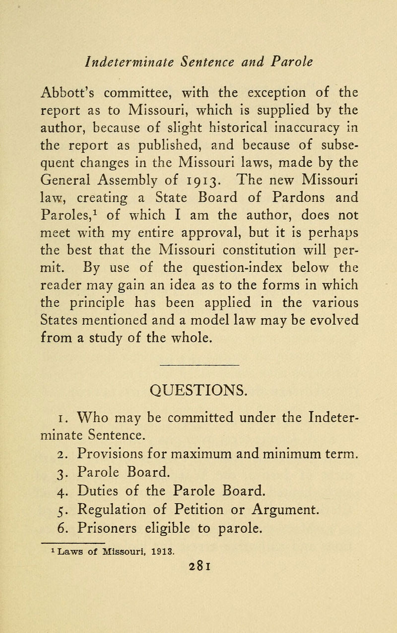 Abbott's committee, with the exception of the report as to Missouri, which is supplied by the author, because of slight historical inaccuracy in the report as published, and because of subse- quent changes in the Missouri laws, made by the General Assembly of 1913. The new Missouri law, creating a State Board of Pardons and Paroles,^ of which I am the author, does not meet with my entire approval, but it is perhaps the best that the Missouri constitution will per- mit. By use of the question-index below the reader may gain an idea as to the forms in which the principle has been applied In the various States mentioned and a model law may be evolved from a study of the whole. QUESTIONS. 1. Who may be committed under the Indeter- minate Sentence. 2. Provisions for maximum and minimum term. 3. Parole Board. 4. Duties of the Parole Board. 5. Regulation of Petition or Argument. 6. Prisoners eligible to parole. 1 Laws of Missouri, 1913.