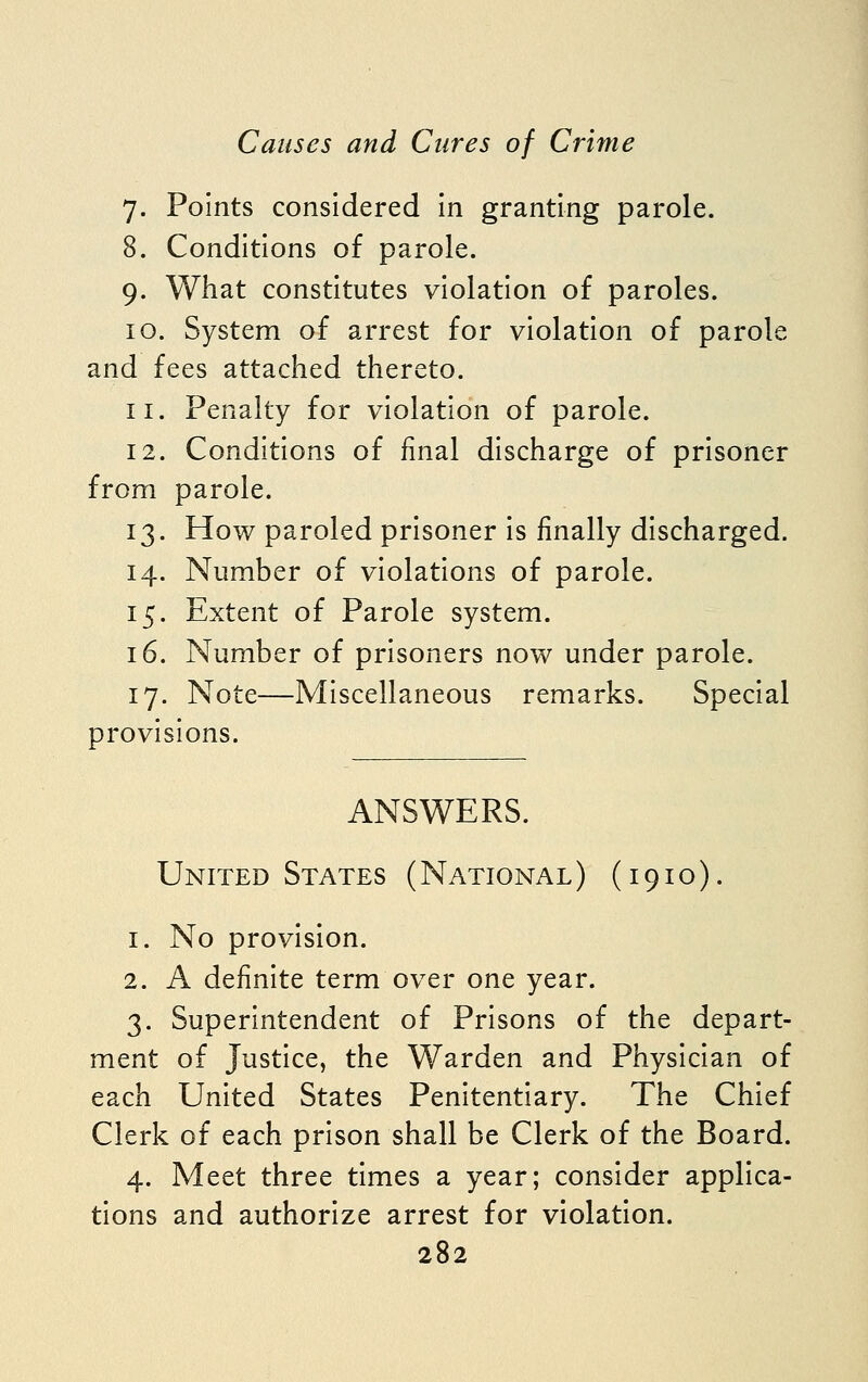 7. Points considered in granting parole. 8. Conditions of parole. 9. What constitutes violation of paroles. 10. System of arrest for violation of parole and fees attached thereto. 11. Penalty for violation of parole. 12. Conditions of final discharge of prisoner from parole. 13. How paroled prisoner is finally discharged. 14. Number of violations of parole. 15. Extent of Parole system. 16. Number of prisoners now under parole. 17. Note—Miscellaneous remarks. Special provisions. ANSWERS. United States (National) (1910). 1. No provision. 2. A definite term over one year. 3. Superintendent of Prisons of the depart- ment of Justice, the Warden and Physician of each United States Penitentiary. The Chief Clerk of each prison shall be Clerk of the Board. 4. Meet three times a year; consider applica- tions and authorize arrest for violation.