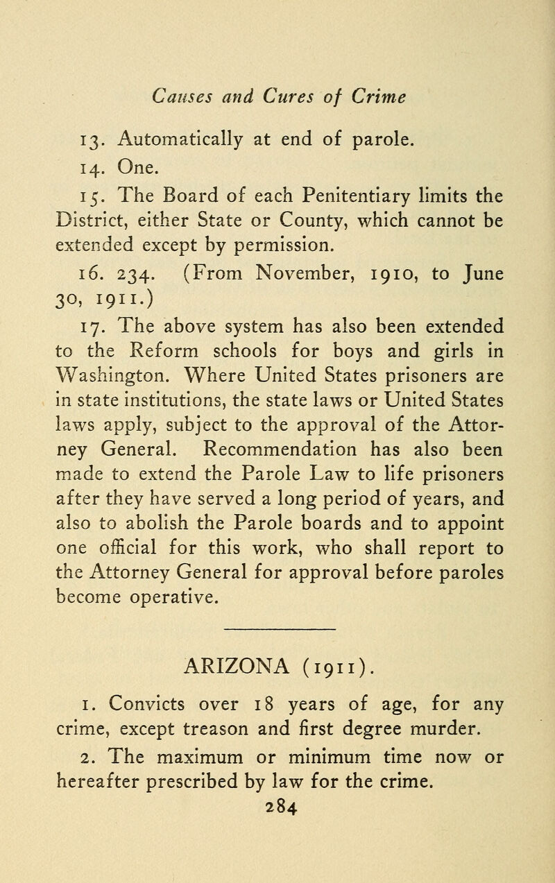 13. Automatically at end of parole. 14. One. 15. The Board of each Penitentiary limits the District, either State or County, which cannot be extended except by permission. 16. 234. (From November, 1910, to June 30, 1911.) 17. The above system has also been extended to the Reform schools for boys and girls In Washington. Where United States prisoners are In state institutions, the state laws or United States laws apply, subject to the approval of the Attor- ney General. Recommendation has also been made to extend the Parole Law to life prisoners after they have served a long period of years, and also to abolish the Parole boards and to appoint one official for this work, who shall report to the Attorney General for approval before paroles become operative. ARIZONA (1911). 1. Convicts over 18 years of age, for any crime, except treason and first degree murder. 2. The maximum or minimum time now or hereafter prescribed by law for the crime.