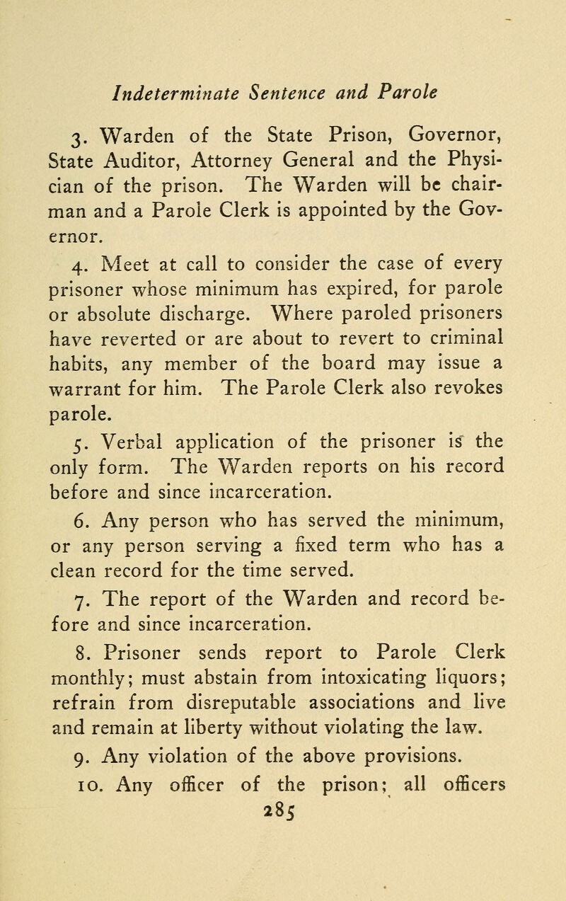 3. Warden of the State Prison, Governor, State Auditor, Attorney General and the Physi- cian of the prison. The Warden will be chair- man and a Parole Clerk is appointed by the Gov- ernor. 4. Meet at call to consider the case of every prisoner whose minimum has expired, for parole or absolute discharge. Where paroled prisoners have reverted or are about to revert to criminal habits, any member of the board may issue a warrant for him. The Parole Clerk also revokes parole. 5. Verbal application of the prisoner is' the only form. The Warden reports on his record before and since incarceration. 6. Any person who has served the minimum, or any person serving a fixed term who has a clean record for the time served. 7. The report of the Warden and record be- fore and since incarceration. 8. Prisoner sends report to Parole Clerk monthly; must abstain from intoxicating liquors; refrain from disreputable associations and live and remain at liberty without violating the law. 9. Any violation of the above provisions. 10. Any officer of the prison; all officers