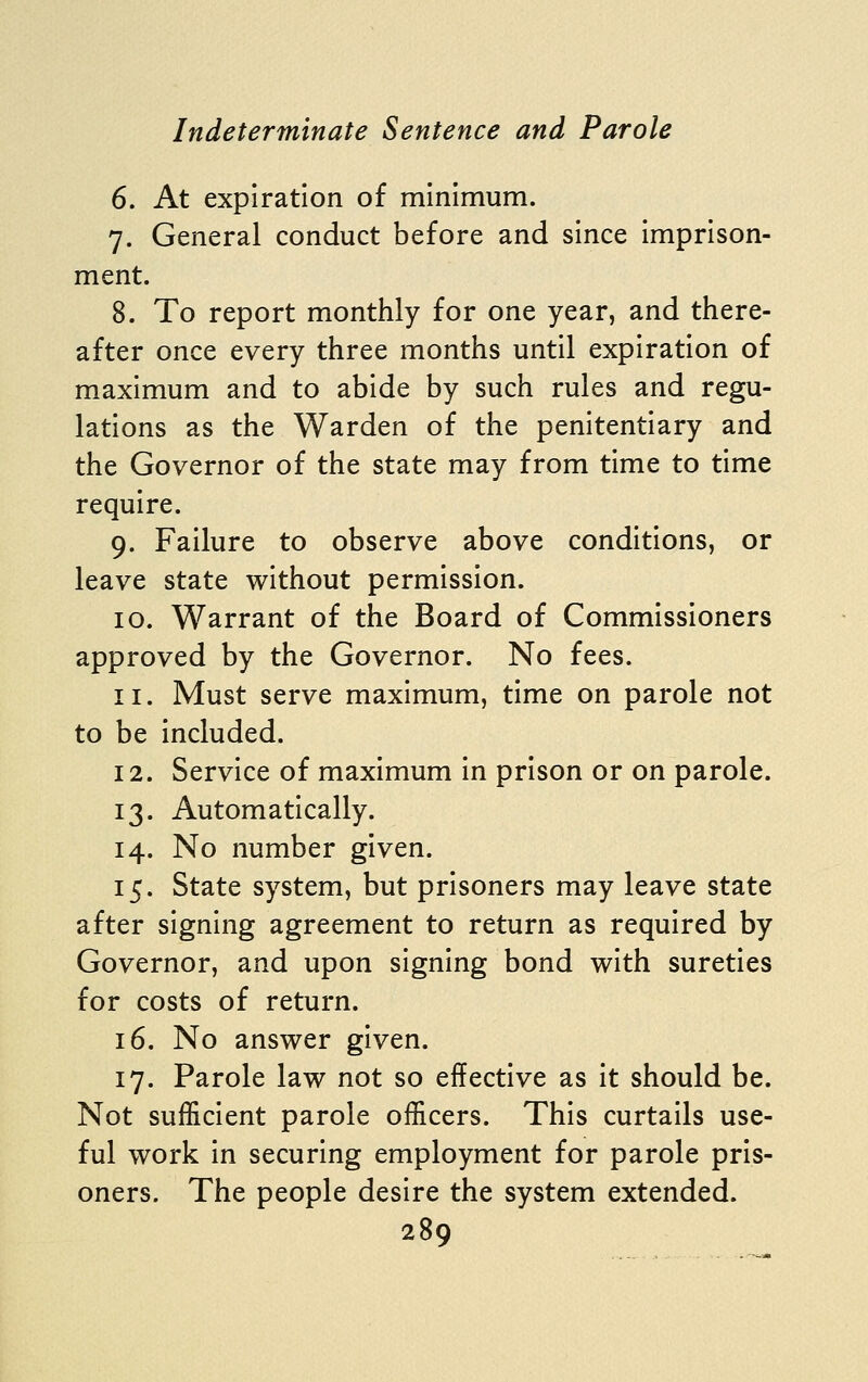 6. At expiration of minimum. 7. General conduct before and since imprison- ment. 8. To report monthly for one year, and there- after once every three months until expiration of maximum and to abide by such rules and regu- lations as the Warden of the penitentiary and the Governor of the state may from time to time require. 9. Failure to observe above conditions, or leave state without permission. 10. Warrant of the Board of Commissioners approved by the Governor. No fees. 11. Must serve maximum, time on parole not to be included. 12. Service of maximum in prison or on parole. 13. Automatically. 14. No number given. 15. State system, but prisoners may leave state after signing agreement to return as required by Governor, and upon signing bond with sureties for costs of return. 16. No answer given. 17. Parole law not so effective as it should be. Not sufficient parole officers. This curtails use- ful work in securing employment for parole pris- oners. The people desire the system extended.