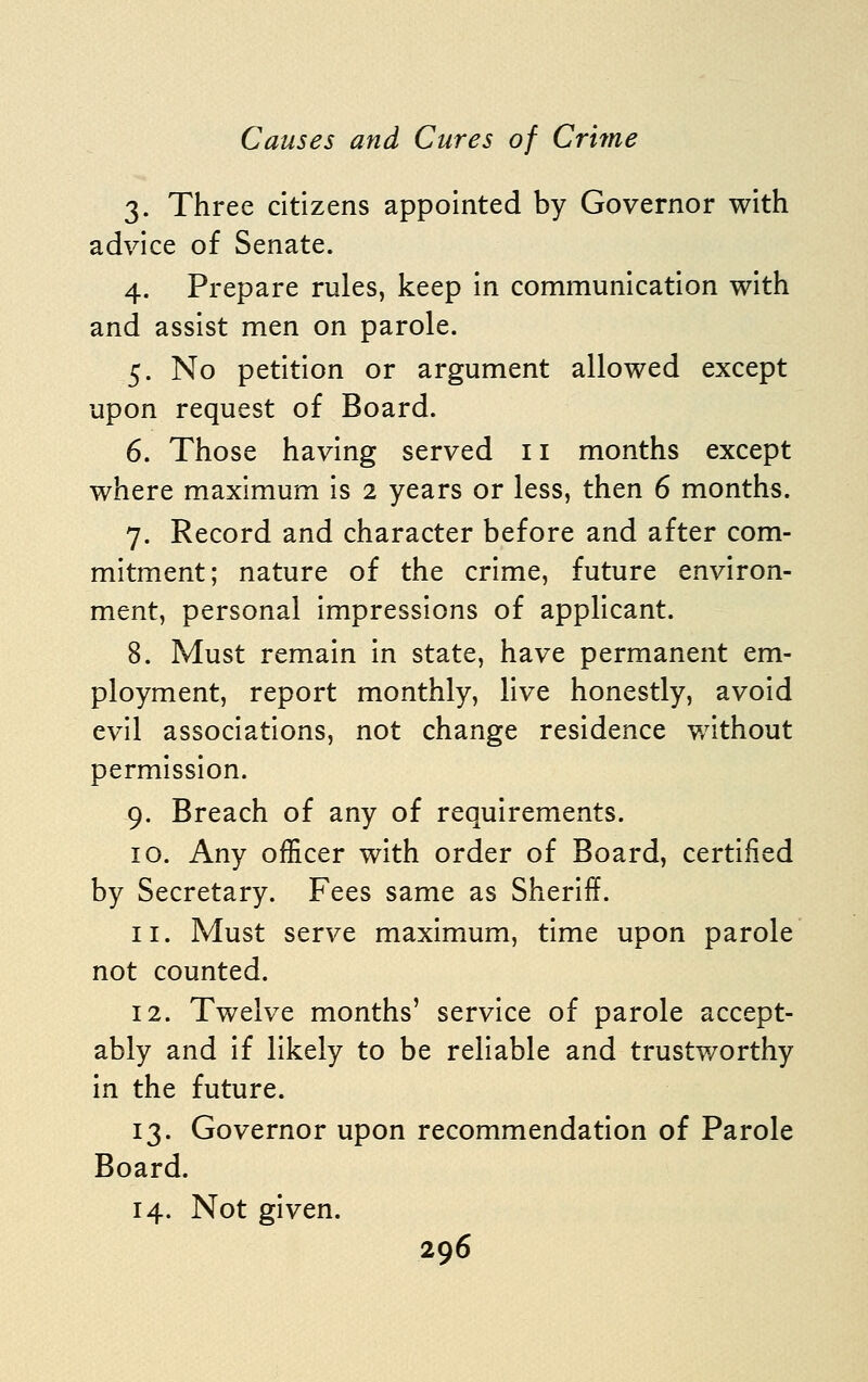 3. Three citizens appointed by Governor with advice of Senate. 4. Prepare rules, keep in communication with and assist men on parole. 5. No petition or argument allowed except upon request of Board. 6. Those having served 11 months except where maximum is 2 years or less, then 6 months. 7. Record and character before and after com- mitment; nature of the crime, future environ- ment, personal impressions of applicant. 8. Must remain in state, have permanent em- ployment, report monthly, live honestly, avoid evil associations, not change residence without permission. 9. Breach of any of requirements. 10. Any officer with order of Board, certified by Secretary. Fees same as Sheriff. 11. Must serve maximum, time upon parole not counted. 12. Twelve months' service of parole accept- ably and if likely to be reliable and trustworthy in the future. 13. Governor upon recommendation of Parole Board. 14. Not given.