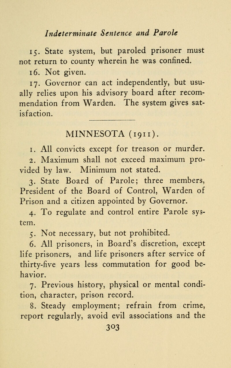 15. State system, but paroled prisoner must not return to county wherein he was confined. 16. Not given. 17. Governor can act independently, but usu- ally relies upon his advisory board after recom- mendation from Warden. The system gives sat- isfaction. MINNESOTA (1911). 1. All convicts except for treason or murder. 2. Maximum shall not exceed maximum pro- vided by law. Minimum not stated. 3. State Board of Parole; three members, President of the Board of Control, Warden of Prison and a citizen appointed by Governor. 4. To regulate and control entire Parole sys- tem. 5. Not necessary, but not prohibited. 6. All prisoners, in Board's discretion, except life prisoners, and life prisoners after service of thirty-five years less commutation for good be- havior. 7. Previous history, physical or mental condi- tion, character, prison record. 8. Steady employment; refrain from crime, report regularly, avoid evil associations and the