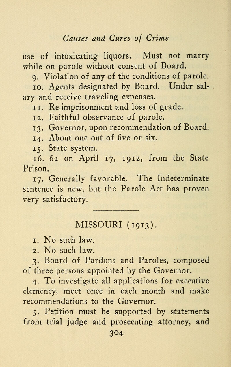 use of intoxicating liquors. Must not marry while on parole without consent of Board. 9. Violation of any of the conditions of parole. 10. Agents designated by Board. Under sal- ary and receive traveling expenses. 11. Re-imprisonment and loss of grade. 12. Faithful observance of parole. 13. Governor, upon recommendation of Board. 14. About one out of five or six. 15. State system. 16. 62 on April 17, 1912, from the State Prison. 17. Generally favorable. The Indeterminate sentence is new, but the Parole Act has proven very satisfactory. MISSOURI (1913). 1. No such law. 2. No such law. 3. Board of Pardons and Paroles, composed of three persons appointed by the Governor. 4. To investigate all applications for executive clemency, meet once in each month and make recommendations to the Governor. 5. Petition must be supported by statements from trial judge and prosecuting attorney, and