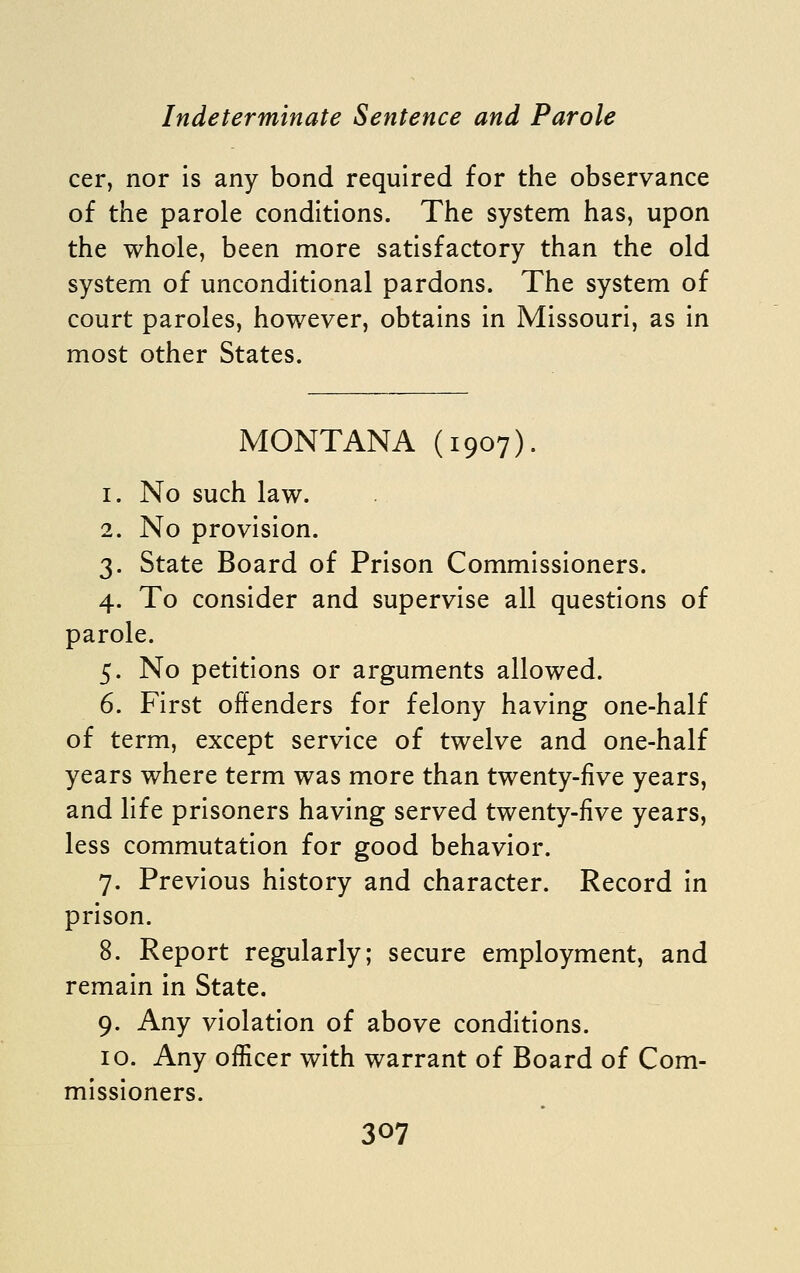 cer, nor is any bond required for the observance of the parole conditions. The system has, upon the whole, been more satisfactory than the old system of unconditional pardons. The system of court paroles, however, obtains in Missouri, as in most other States. MONTANA (1907). 1. No such law. 2. No provision. 3. State Board of Prison Commissioners. 4. To consider and supervise all questions of parole. 5. No petitions or arguments allowed. 6. First offenders for felony having one-half of term, except service of twelve and one-half years where term was more than twenty-five years, and life prisoners having served twenty-five years, less commutation for good behavior. 7. Previous history and character. Record in prison. 8. Report regularly; secure employment, and remain in State. 9. Any violation of above conditions. 10. Any officer with warrant of Board of Com- missioners.