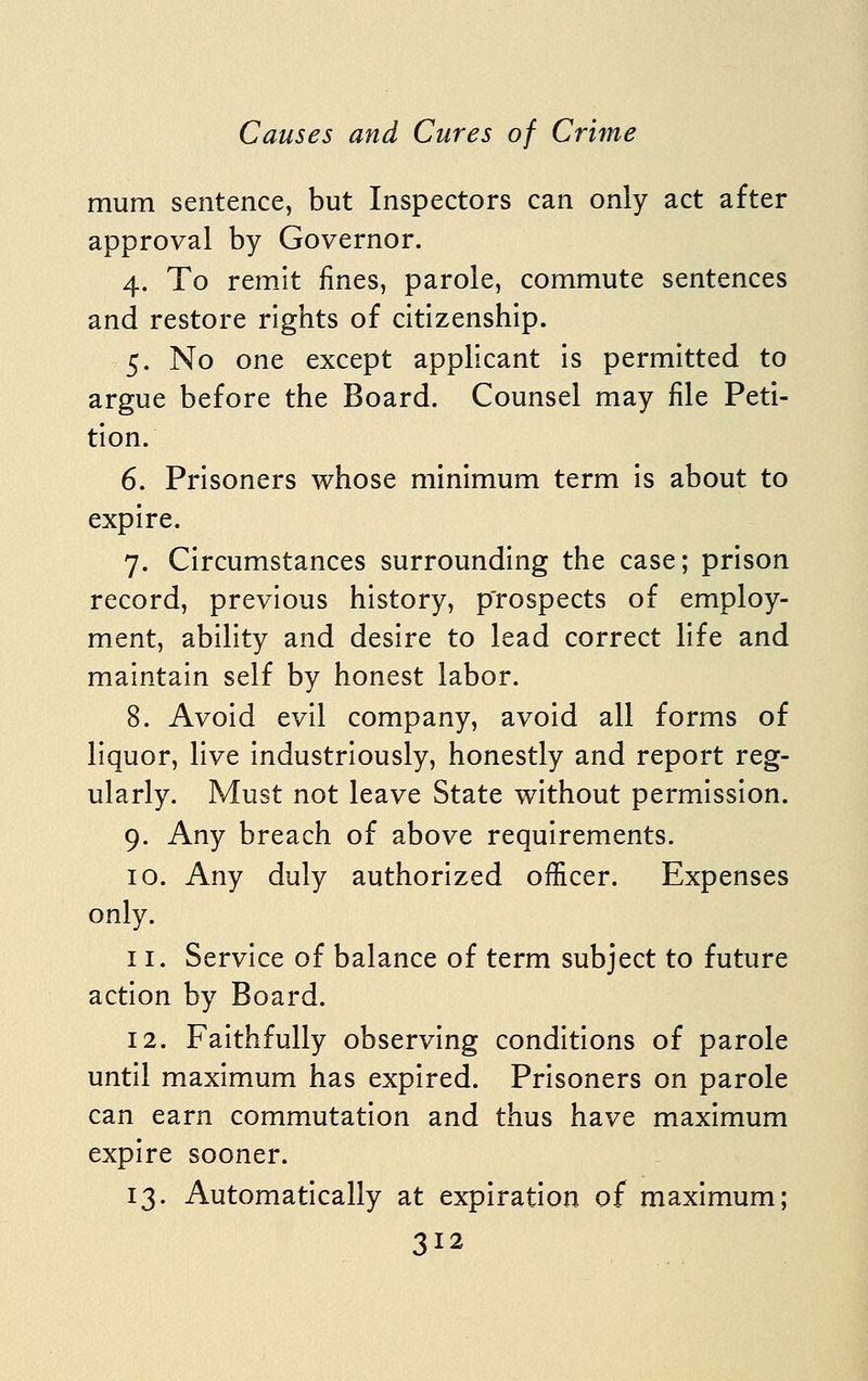 mum sentence, but Inspectors can only act after approval by Governor. 4. To remit fines, parole, commute sentences and restore rights of citizenship. 5. No one except applicant is permitted to argue before the Board. Counsel may file Peti- tion. 6. Prisoners whose minimum term is about to expire. 7. Circumstances surrounding the case; prison record, previous history, p'rospects of employ- ment, ability and desire to lead correct life and maintain self by honest labor. 8. Avoid evil company, avoid all forms of liquor, live industriously, honestly and report reg- ularly. Must not leave State without permission. 9. Any breach of above requirements. 10. Any duly authorized officer. Expenses only. 11. Service of balance of term subject to future action by Board. 12. Faithfully observing conditions of parole until maximum has expired. Prisoners on parole can earn commutation and thus have maximum expire sooner. 13. Automatically at expiration of maximum;