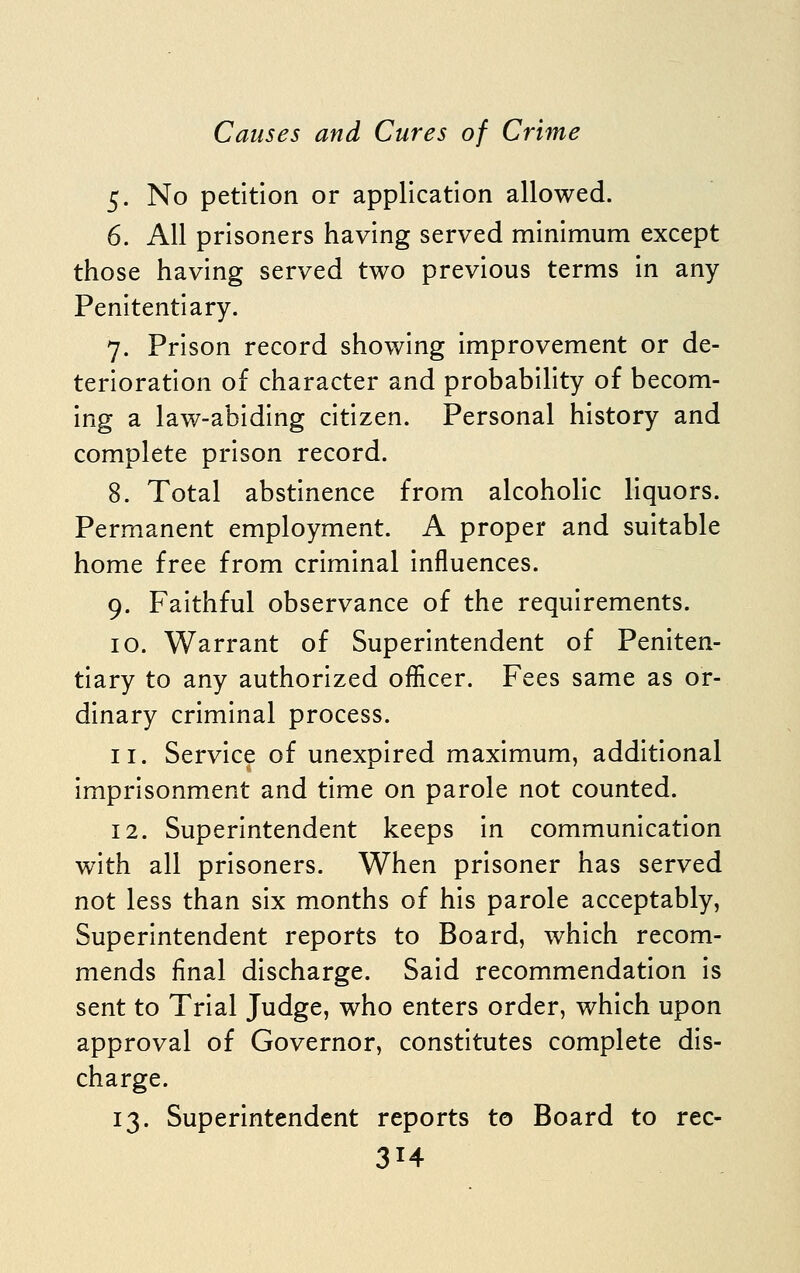 5. No petition or application allowed. 6. All prisoners having served minimum except those having served two previous terms in any- Penitentiary. 7. Prison record showing improvement or de- terioration of character and probability of becom- ing a law-abiding citizen. Personal history and complete prison record. 8. Total abstinence from alcoholic liquors. Permanent employment. A proper and suitable home free from criminal influences. 9. Faithful observance of the requirements. 10. Warrant of Superintendent of Peniten- tiary to any authorized officer. Fees same as or- dinary criminal process. 11. Service of unexpired maximum, additional imprisonment and time on parole not counted. 12. Superintendent keeps in communication with all prisoners. When prisoner has served not less than six months of his parole acceptably, Superintendent reports to Board, which recom- mends final discharge. Said recommendation is sent to Trial Judge, who enters order, which upon approval of Governor, constitutes complete dis- charge. 13. Superintendent reports to Board to rec-