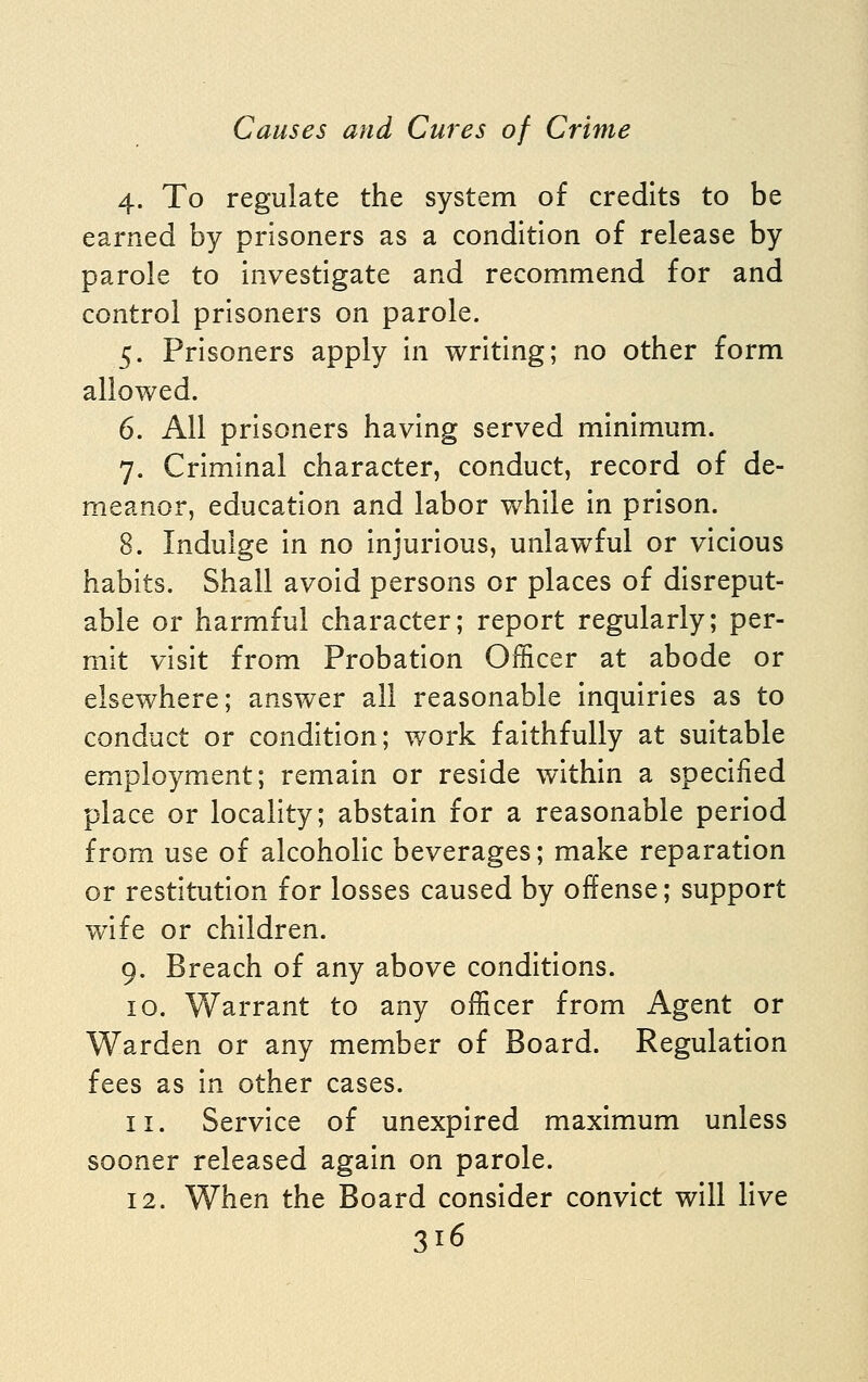 4. To regulate the system of credits to be earned by prisoners as a condition of release by parole to investigate and recommend for and control prisoners on parole. 5. Prisoners apply in writing; no other form allowed. 6. All prisoners having served minimum. 7. Criminal character, conduct, record of de- meanor, education and labor while in prison. 8. Indulge in no Injurious, unlawful or vicious habits. Shall avoid persons or places of disreput- able or harmful character; report regularly; per- mit visit from Probation Officer at abode or elsewhere; answer all reasonable inquiries as to conduct or condition; work faithfully at suitable employment; remain or reside within a specified place or locality; abstain for a reasonable period from use of alcoholic beverages; make reparation or restitution for losses caused by offense; support wife or children. 9. Breach of any above conditions. 10. Warrant to any officer from Agent or Warden or any member of Board. Regulation fees as In other cases. 11. Service of unexpired maximum unless sooner released again on parole. 12. When the Board consider convict will live