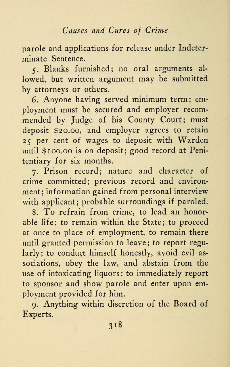 parole and applications for release under Indeter- minate Sentence. 5. Blanks furnished; no oral arguments al- lowed, but written argument may be submitted by attorneys or others. 6. Anyone having served minimum term; em- ployment must be secured and employer recom- mended by Judge of his County Court; must deposit $20.00, and employer agrees to retain 25 per cent of wages to deposit with Warden until $100.00 is on deposit; good record at Peni- tentiary for six months. 7. Prison record; nature and character of crime committed; previous record and environ- ment; information gained from personal interview with applicant; probable surroundings if paroled. 8. To refrain from crime, to lead an honor- able life; to remain within the State; to proceed at once to place of employment, to remain there until granted permission to leave; to report regu- larly; to conduct himself honestly, avoid evil as- sociations, obey the law, and abstain from the use of intoxicating liquors; to immediately report to sponsor and show parole and enter upon em- ployment provided for him. 9. Anything within discretion of the Board of Experts.