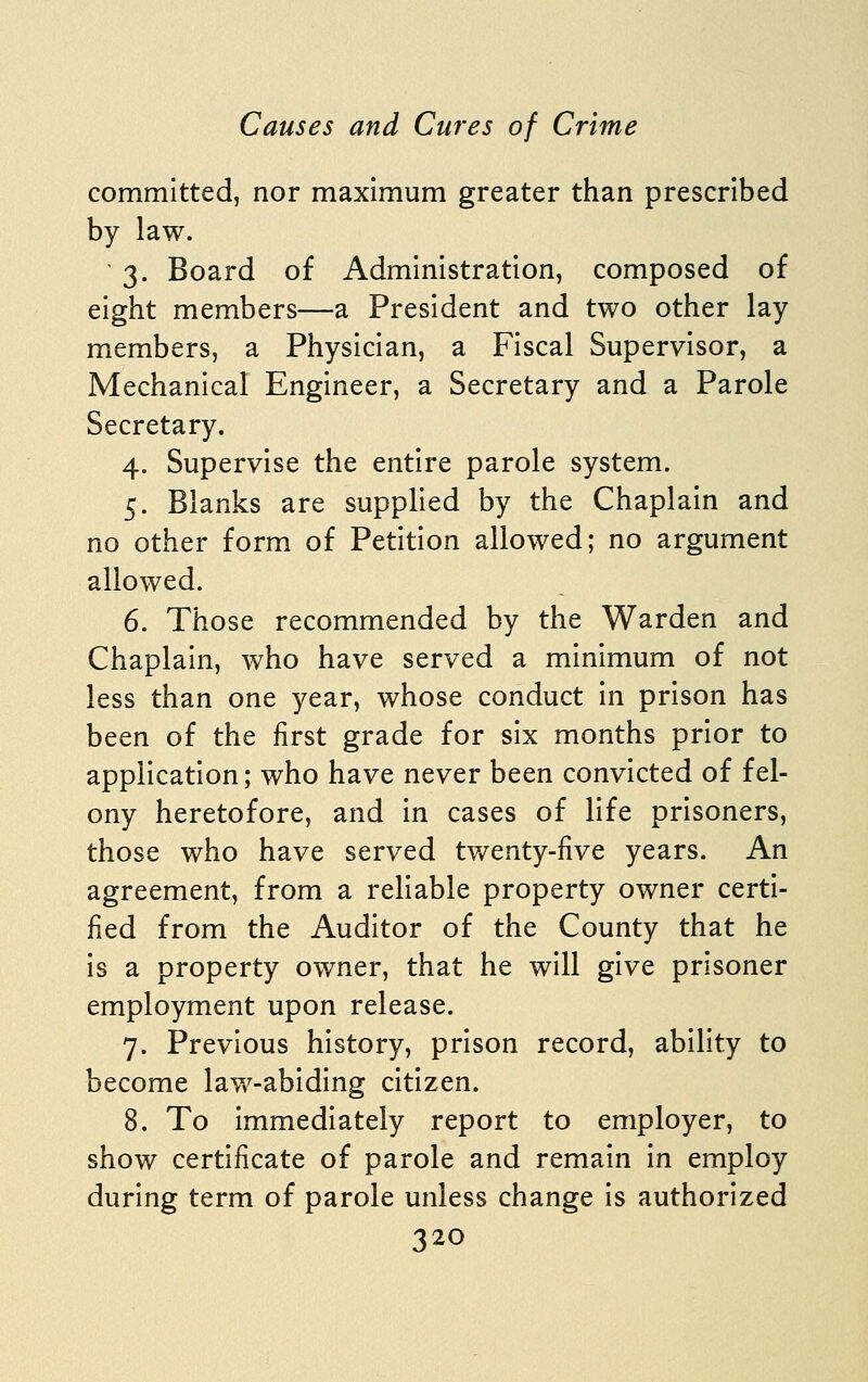 committed, nor maximum greater than prescribed by law. 3. Board of Administration, composed of eight members—a President and two other lay members, a Physician, a Fiscal Supervisor, a Mechanical Engineer, a Secretary and a Parole Secretary. 4. Supervise the entire parole system. 5. Blanks are supplied by the Chaplain and no other form of Petition allowed; no argument allowed. 6. Those recommended by the Warden and Chaplain, who have served a minimum of not less than one year, whose conduct in prison has been of the first grade for six months prior to application; who have never been convicted of fel- ony heretofore, and in cases of life prisoners, those who have served tv/enty-five years. An agreement, from a reliable property owner certi- fied from the Auditor of the County that he is a property owner, that he will give prisoner employment upon release. 7. Previous history, prison record, ability to become law-abiding citizen. 8. To immediately report to employer, to show certificate of parole and remain in employ during term of parole unless change is authorized