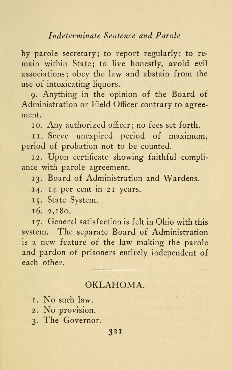 by parole secretary; to report regularly; to re- main within State; to live honestly, avoid evil associations; obey the law and abstain from the use of intoxicating liquors. 9. Anything in the opinion of the Board of Administration or Field Officer contrary to agree- ment. 10. Any authorized officer; no fees set forth. 11. Serve unexpired period of maximum, period of probation not to be counted. 12. Upon certificate showing faithful compli- ance with parole agreement. 13. Board of Administration and Wardens. 14. 14 per cent in 21 years. 15. State System. 16. 2,180. 17. General satisfaction is felt in Ohio with this system. The separate Board of Administration is a new feature of the law making the parole and pardon of prisoners entirely independent of each other. OKLAHOMA. 1. No such law. 2. No provision. 3. The Governor.