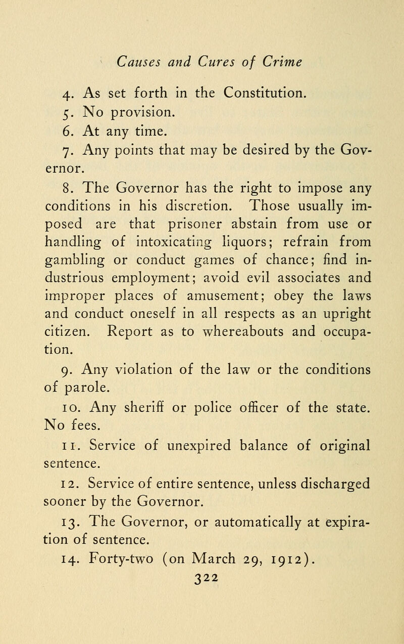 4. As set forth in the Constitution. 5. No provision. 6. At any time. 7. Any points that may be desired by the Gov- ernor. 8. The Governor has the right to impose any conditions in his discretion. Those usually im- posed are that prisoner abstain from use or handling of intoxicating liquors; refrain from gambling or conduct games of chance; find in- dustrious employment; avoid evil associates and improper places of amusement; obey the laws and conduct oneself in all respects as an upright citizen. Report as to whereabouts and occupa- tion. 9. Any violation of the law or the conditions of parole. 10. Any sheriff or police officer of the state. No fees. 11. Service of unexpired balance of original sentence. 12. Service of entire sentence, unless discharged sooner by the Governor. 13. The Governor, or automatically at expira- tion of sentence. 14. Forty-two (on March 29, 1912).