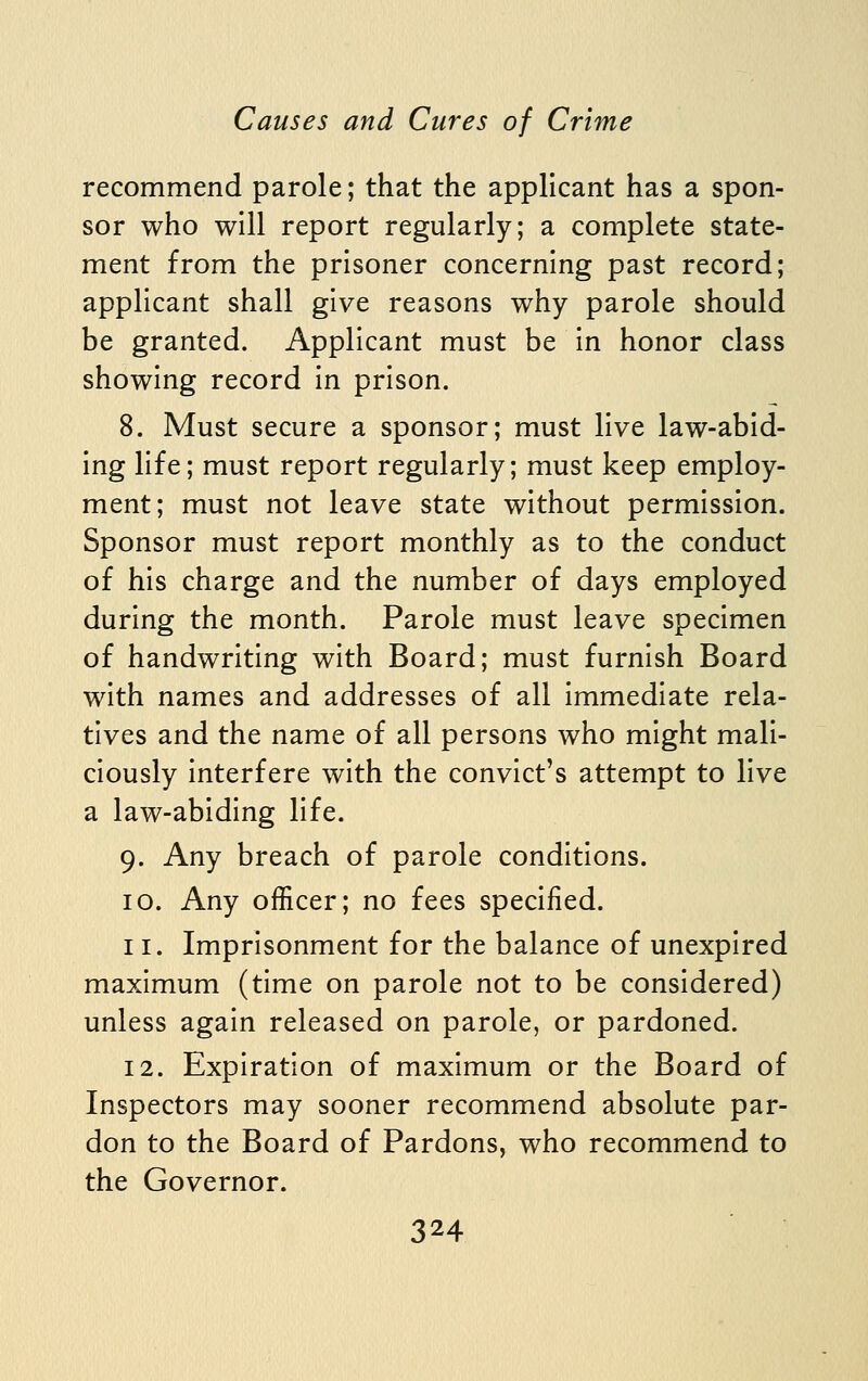 recommend parole; that the applicant has a spon- sor who will report regularly; a complete state- ment from the prisoner concerning past record; applicant shall give reasons why parole should be granted. Applicant must be in honor class showing record in prison. 8. Must secure a sponsor; must live law-abid- ing life; must report regularly; must keep employ- ment; must not leave state without permission. Sponsor must report monthly as to the conduct of his charge and the number of days employed during the month. Parole must leave specimen of handwriting with Board; must furnish Board with names and addresses of all immediate rela- tives and the name of all persons who might mali- ciously interfere with the convict's attempt to live a law-abiding life. 9. Any breach of parole conditions. 10. Any officer; no fees specified. 11. Imprisonment for the balance of unexpired maximum (time on parole not to be considered) unless again released on parole, or pardoned. 12. Expiration of maximum or the Board of Inspectors may sooner recommend absolute par- don to the Board of Pardons, who recommend to the Governor.