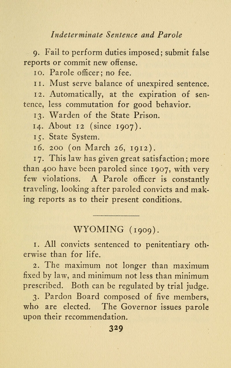 9. Fail to perform duties imposed; submit false reports or commit new offense. 10. Parole officer; no fee. 11. Must serve balance of unexpired sentence. 12. Automatically, at the expiration of sen- tence, less commutation for good behavior. 13. Warden of the State Prison. 14. About 12 (since 1907). 15. State System. 16. 200 (on March 26, 1912). 17. This law has given great satisfaction; more than 400 have been paroled since 1907, with very few violations. A Parole officer is constantly traveling, looking after paroled convicts and mak- ing reports as to their present conditions. WYOMING (1909). 1. All convicts sentenced to penitentiary oth- erwise than for life. 2. The maximum not longer than maximum fixed by law, and minimum not less than minimum prescribed. Both can be regulated by trial judge. 3. Pardon Board composed of five members, who are elected. The Governor issues parole upon their recommendation.